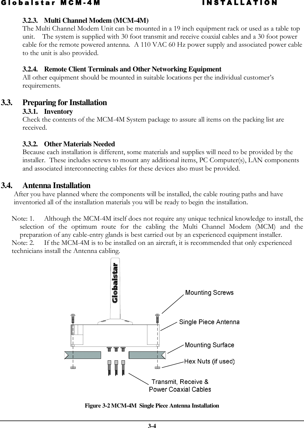 Globalstar MCM-4M INSTALLATION  3-4 3.2.3. Multi Channel Modem (MCM-4M) The Multi Channel Modem Unit can be mounted in a 19 inch equipment rack or used as a table top unit.    The system is supplied with 30 foot transmit and receive coaxial cables and a 30 foot power cable for the remote powered antenna.  A 110 VAC 60 Hz power supply and associated power cable to the unit is also provided.   3.2.4. Remote Client Terminals and Other Networking Equipment  All other equipment should be mounted in suitable locations per the individual customer’s requirements.  3.3. Preparing for Installation 3.3.1. Inventory Check the contents of the MCM-4M System package to assure all items on the packing list are received.  3.3.2. Other Materials Needed Because each installation is different, some materials and supplies will need to be provided by the installer.  These includes screws to mount any additional items, PC Computer(s), LAN components and associated interconnecting cables for these devices also must be provided.  3.4. Antenna Installation After you have planned where the components will be installed, the cable routing paths and have inventoried all of the installation materials you will be ready to begin the installation.  Note: 1. Although the MCM-4M itself does not require any unique technical knowledge to install, the selection  of  the  optimum  route  for  the  cabling  the  Multi  Channel  Modem (MCM)  and  the preparation of any cable-entry glands is best carried out by an experienced equipment installer.  Note: 2. If the MCM-4M is to be installed on an aircraft, it is recommended that only experienced technicians install the Antenna cabling.     Figure 3-2 MCM-4M  Single Piece Antenna Installation 
