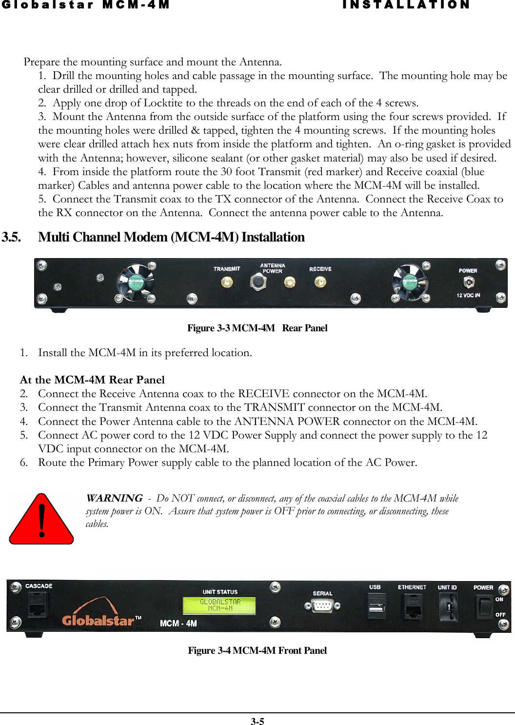 Globalstar MCM-4M INSTALLATION  3-5    Prepare the mounting surface and mount the Antenna. 1.  Drill the mounting holes and cable passage in the mounting surface.  The mounting hole may be clear drilled or drilled and tapped. 2.  Apply one drop of Locktite to the threads on the end of each of the 4 screws. 3.  Mount the Antenna from the outside surface of the platform using the four screws provided.  If the mounting holes were drilled &amp; tapped, tighten the 4 mounting screws.  If the mounting holes were clear drilled attach hex nuts from inside the platform and tighten.  An o-ring gasket is provided with the Antenna; however, silicone sealant (or other gasket material) may also be used if desired. 4.  From inside the platform route the 30 foot Transmit (red marker) and Receive coaxial (blue marker) Cables and antenna power cable to the location where the MCM-4M will be installed.   5.  Connect the Transmit coax to the TX connector of the Antenna.  Connect the Receive Coax to the RX connector on the Antenna.  Connect the antenna power cable to the Antenna.  3.5. Multi Channel Modem (MCM-4M) Installation  Figure 3-3 MCM-4M   Rear Panel 1. Install the MCM-4M in its preferred location.  At the MCM-4M Rear Panel 2. Connect the Receive Antenna coax to the RECEIVE connector on the MCM-4M.         3. Connect the Transmit Antenna coax to the TRANSMIT connector on the MCM-4M. 4. Connect the Power Antenna cable to the ANTENNA POWER connector on the MCM-4M. 5. Connect AC power cord to the 12 VDC Power Supply and connect the power supply to the 12 VDC input connector on the MCM-4M. 6. Route the Primary Power supply cable to the planned location of the AC Power.    WARNING  -  Do NOT connect, or disconnect, any of the coaxial cables to the MCM-4M while system power is ON.  Assure that system power is OFF prior to connecting, or disconnecting, these cables.       Figure 3-4 MCM-4M Front Panel   