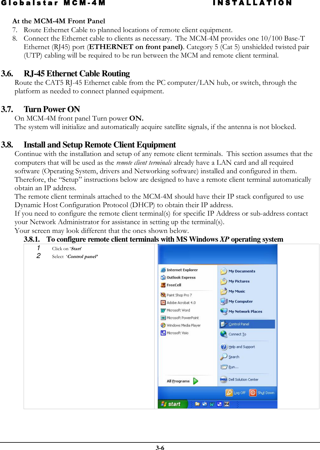 Globalstar MCM-4M INSTALLATION  3-6 At the MCM-4M Front Panel 7. Route Ethernet Cable to planned locations of remote client equipment. 8. Connect the Ethernet cable to clients as necessary.  The MCM-4M provides one 10/100 Base-T Ethernet (RJ45) port (ETHERNET on front panel). Category 5 (Cat 5) unshielded twisted pair (UTP) cabling will be required to be run between the MCM and remote client terminal.  3.6. RJ-45 Ethernet Cable Routing Route the CAT5 RJ-45 Ethernet cable from the PC computer/LAN hub, or switch, through the platform as needed to connect planned equipment.  3.7. Turn Power ON On MCM-4M front panel Turn power ON.  The system will initialize and automatically acquire satellite signals, if the antenna is not blocked.    3.8. Install and Setup Remote Client Equipment Continue with the installation and setup of any remote client terminals.  This section assumes that the computers that will be used as the remote client terminals already have a LAN card and all required software (Operating System, drivers and Networking software) installed and configured in them.  Therefore, the “Setup” instructions below are designed to have a remote client terminal automatically obtain an IP address. The remote client terminals attached to the MCM-4M should have their IP stack configured to use Dynamic Host Configuration Protocol (DHCP) to obtain their IP address. If you need to configure the remote client terminal(s) for specific IP Address or sub-address contact your Network Administrator for assistance in setting up the terminal(s). Your screen may look different that the ones shown below.   3.8.1. To configure remote client terminals with MS Windows XP operating system 1  Click on ‘Start’ 2  Select  ‘Control panel’   