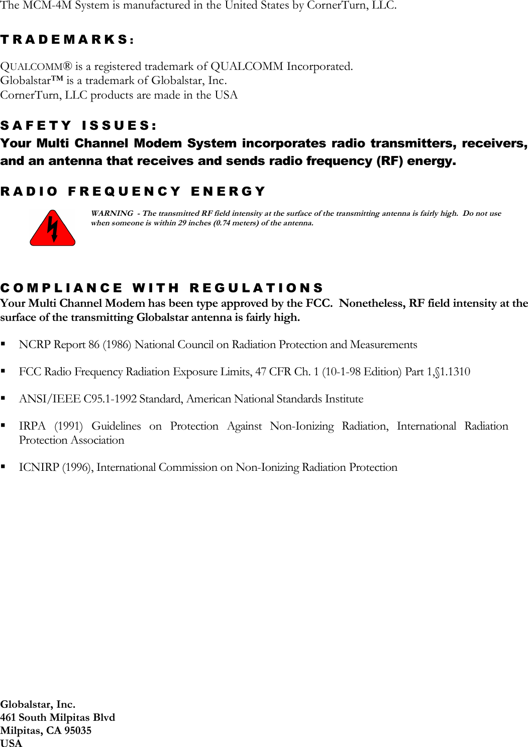 Globalstar, Inc. 461 South Milpitas Blvd Milpitas, CA 95035 USA The MCM-4M System is manufactured in the United States by CornerTurn, LLC.  TRADEMARKS:   QUALCOMM® is a registered trademark of QUALCOMM Incorporated. Globalstar™ is a trademark of Globalstar, Inc. CornerTurn, LLC products are made in the USA  SAFETY ISSUES: Your Multi Channel Modem System incorporates radio transmitters,  receivers, and an antenna that receives and sends radio frequency (RF) energy. RADIO FREQUENCY ENERGY   WARNING  - The transmitted RF field intensity at the surface of the transmitting antenna is fairly high.  Do not use when someone is within 29 inches (0.74 meters) of the antenna.  COMPLIANCE WITH REGULATIONS Your Multi Channel Modem has been type approved by the FCC.  Nonetheless, RF field intensity at the surface of the transmitting Globalstar antenna is fairly high.  NCRP Report 86 (1986) National Council on Radiation Protection and Measurements   FCC Radio Frequency Radiation Exposure Limits, 47 CFR Ch. 1 (10-1-98 Edition) Part 1,§1.1310   ANSI/IEEE C95.1-1992 Standard, American National Standards Institute   IRPA  (1991)  Guidelines  on  Protection  Against  Non-Ionizing  Radiation,  International  Radiation Protection Association   ICNIRP (1996), International Commission on Non-Ionizing Radiation Protection     