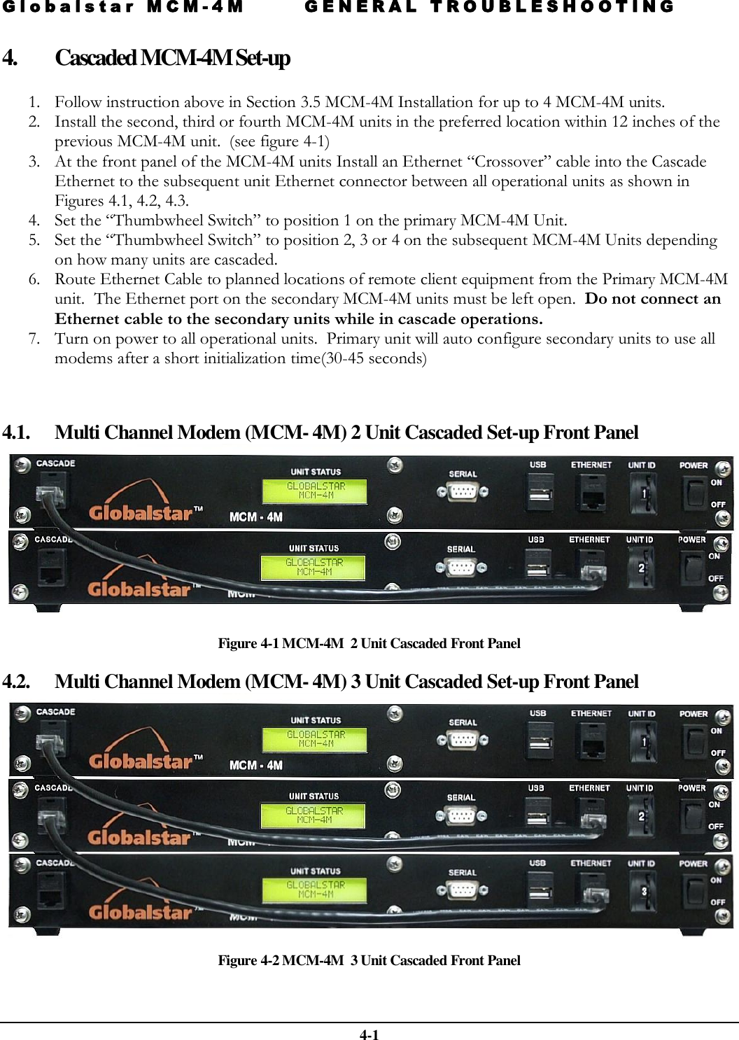 Globalstar MCM-4M GENERAL TROUBLESHOOTING   4-1 4. Cascaded MCM-4M Set-up  1. Follow instruction above in Section 3.5 MCM-4M Installation for up to 4 MCM-4M units. 2. Install the second, third or fourth MCM-4M units in the preferred location within 12 inches of the previous MCM-4M unit.  (see figure 4-1) 3. At the front panel of the MCM-4M units Install an Ethernet “Crossover” cable into the Cascade Ethernet to the subsequent unit Ethernet connector between all operational units as shown in Figures 4.1, 4.2, 4.3. 4. Set the “Thumbwheel Switch” to position 1 on the primary MCM-4M Unit. 5. Set the “Thumbwheel Switch” to position 2, 3 or 4 on the subsequent MCM-4M Units depending on how many units are cascaded. 6. Route Ethernet Cable to planned locations of remote client equipment from the Primary MCM-4M unit.  The Ethernet port on the secondary MCM-4M units must be left open.  Do not connect an Ethernet cable to the secondary units while in cascade operations.   7. Turn on power to all operational units.  Primary unit will auto configure secondary units to use all  modems after a short initialization time(30-45 seconds)    4.1. Multi Channel Modem (MCM- 4M) 2 Unit Cascaded Set-up Front Panel  Figure 4-1 MCM-4M  2 Unit Cascaded Front Panel 4.2. Multi Channel Modem (MCM- 4M) 3 Unit Cascaded Set-up Front Panel   Figure 4-2 MCM-4M  3 Unit Cascaded Front Panel  