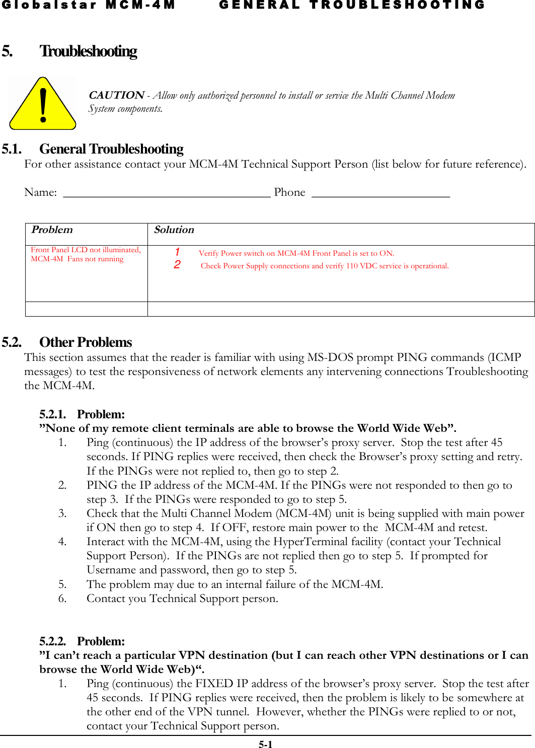 Globalstar MCM-4M GENERAL TROUBLESHOOTING   5-1  5. Troubleshooting    CAUTION - Allow only authorized personnel to install or service the Multi Channel Modem System components.    5.1. General Troubleshooting For other assistance contact your MCM-4M Technical Support Person (list below for future reference).    Name:  _________________________________ Phone  ______________________   Problem Solution Front Panel LCD not illuminated, MCM-4M  Fans not running 1  Verify Power switch on MCM-4M Front Panel is set to ON. 2   Check Power Supply connections and verify 110 VDC service is operational.     5.2. Other Problems This section assumes that the reader is familiar with using MS-DOS prompt PING commands (ICMP messages) to test the responsiveness of network elements any intervening connections Troubleshooting the MCM-4M.  5.2.1. Problem:   ”None of my remote client terminals are able to browse the World Wide Web”. 1. Ping (continuous) the IP address of the browser’s proxy server.  Stop the test after 45 seconds. If PING replies were received, then check the Browser’s proxy setting and retry.  If the PINGs were not replied to, then go to step 2. 2. PING the IP address of the MCM-4M. If the PINGs were not responded to then go to step 3.  If the PINGs were responded to go to step 5. 3. Check that the Multi Channel Modem (MCM-4M) unit is being supplied with main power if ON then go to step 4.  If OFF, restore main power to the  MCM-4M and retest. 4. Interact with the MCM-4M, using the HyperTerminal facility (contact your Technical Support Person).  If the PINGs are not replied then go to step 5.  If prompted for Username and password, then go to step 5. 5. The problem may due to an internal failure of the MCM-4M.  6. Contact you Technical Support person.   5.2.2. Problem:  ”I can’t reach a particular VPN destination (but I can reach other VPN destinations or I can browse the World Wide Web)“. 1. Ping (continuous) the FIXED IP address of the browser’s proxy server.  Stop the test after 45 seconds.  If PING replies were received, then the problem is likely to be somewhere at the other end of the VPN tunnel.  However, whether the PINGs were replied to or not, contact your Technical Support person. 