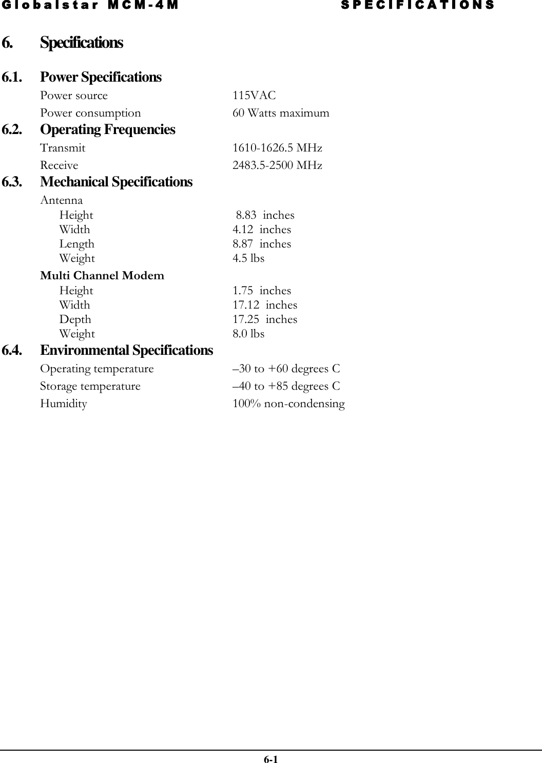 Globalstar MCM-4M SPECIFICATIONS  6-1 6. Specifications  6.1. Power Specifications Power source   115VAC Power consumption  60 Watts maximum  6.2. Operating Frequencies Transmit 1610-1626.5 MHz Receive 2483.5-2500 MHz 6.3. Mechanical Specifications Antenna Height   8.83  inches Width 4.12  inches Length 8.87  inches Weight 4.5 lbs Multi Channel Modem Height 1.75  inches Width 17.12  inches Depth  17.25  inches Weight  8.0 lbs 6.4. Environmental Specifications Operating temperature   –30 to +60 degrees C  Storage temperature   –40 to +85 degrees C  Humidity  100% non-condensing  