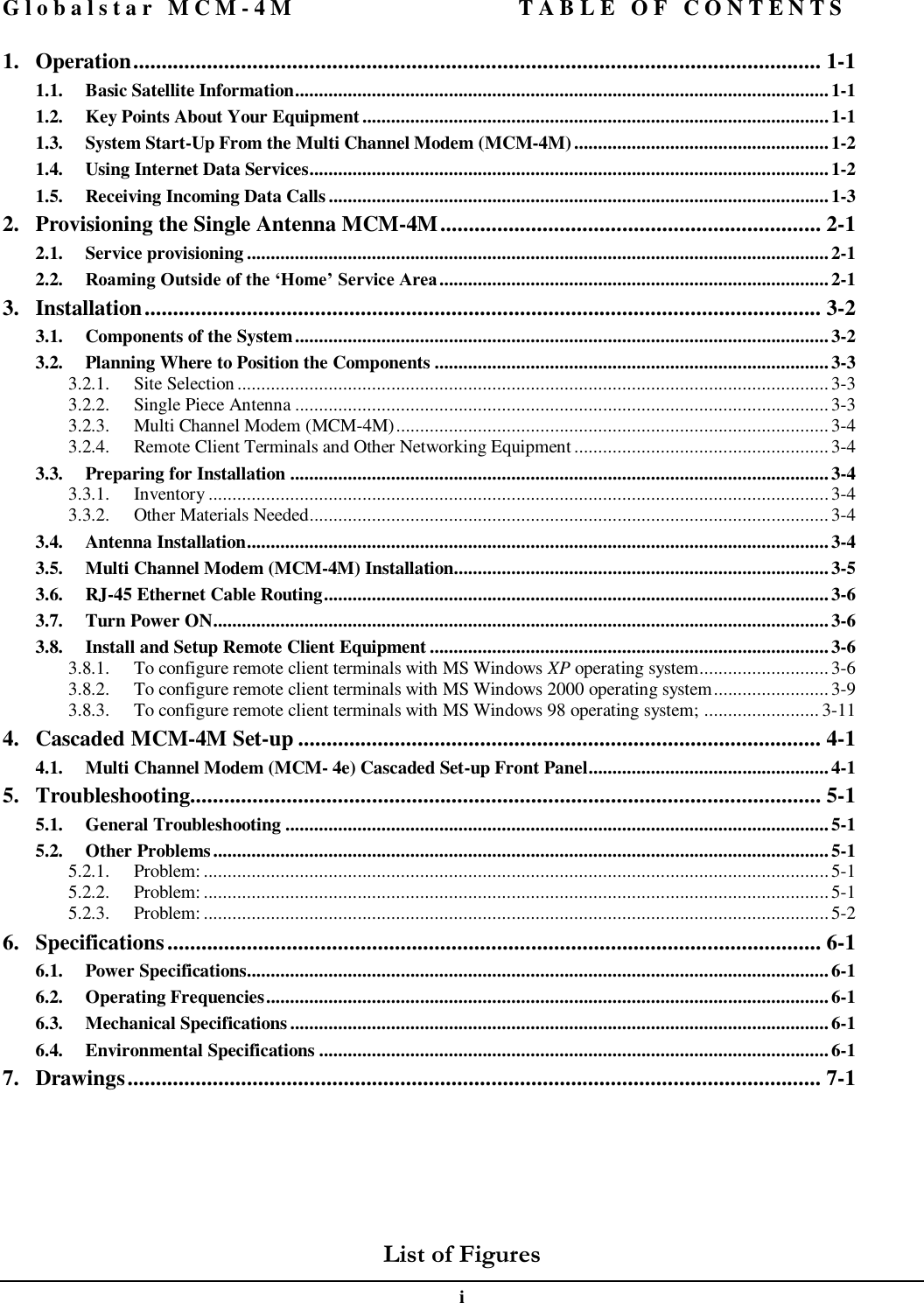 Globalstar MCM-4M TABLE OF CONTENTS  i 1. Operation......................................................................................................................... 1-1 1.1. Basic Satellite Information...............................................................................................................1-1 1.2. Key Points About Your Equipment.................................................................................................1-1 1.3. System Start-Up From the Multi Channel Modem (MCM-4M).....................................................1-2 1.4. Using Internet Data Services............................................................................................................1-2 1.5. Receiving Incoming Data Calls ........................................................................................................1-3 2. Provisioning the Single Antenna MCM-4M................................................................... 2-1 2.1. Service provisioning .........................................................................................................................2-1 2.2. Roaming Outside of the ‘Home’ Service Area.................................................................................2-1 3. Installation....................................................................................................................... 3-2 3.1. Components of the System...............................................................................................................3-2 3.2. Planning Where to Position the Components ..................................................................................3-3 3.2.1. Site Selection...........................................................................................................................3-3 3.2.2. Single Piece Antenna ...............................................................................................................3-3 3.2.3. Multi Channel Modem (MCM-4M)..........................................................................................3-4 3.2.4. Remote Client Terminals and Other Networking Equipment ..................................................... 3-4 3.3. Preparing for Installation ................................................................................................................3-4 3.3.1. Inventory.................................................................................................................................3-4 3.3.2. Other Materials Needed............................................................................................................3-4 3.4. Antenna Installation.........................................................................................................................3-4 3.5. Multi Channel Modem (MCM-4M) Installation..............................................................................3-5 3.6. RJ-45 Ethernet Cable Routing.........................................................................................................3-6 3.7. Turn Power ON................................................................................................................................3-6 3.8. Install and Setup Remote Client Equipment ...................................................................................3-6 3.8.1. To configure remote client terminals with MS Windows XP operating system...........................3-6 3.8.2. To configure remote client terminals with MS Windows 2000 operating system........................3-9 3.8.3. To configure remote client terminals with MS Windows 98 operating system; ........................ 3-11 4. Cascaded MCM-4M Set-up ............................................................................................ 4-1 4.1. Multi Channel Modem (MCM- 4e) Cascaded Set-up Front Panel..................................................4-1 5. Troubleshooting............................................................................................................... 5-1 5.1. General Troubleshooting .................................................................................................................5-1 5.2. Other Problems................................................................................................................................5-1 5.2.1. Problem: ..................................................................................................................................5-1 5.2.2. Problem: ..................................................................................................................................5-1 5.2.3. Problem: ..................................................................................................................................5-2 6. Specifications................................................................................................................... 6-1 6.1. Power Specifications.........................................................................................................................6-1 6.2. Operating Frequencies.....................................................................................................................6-1 6.3. Mechanical Specifications................................................................................................................6-1 6.4. Environmental Specifications ..........................................................................................................6-1 7. Drawings.......................................................................................................................... 7-1         List of Figures 