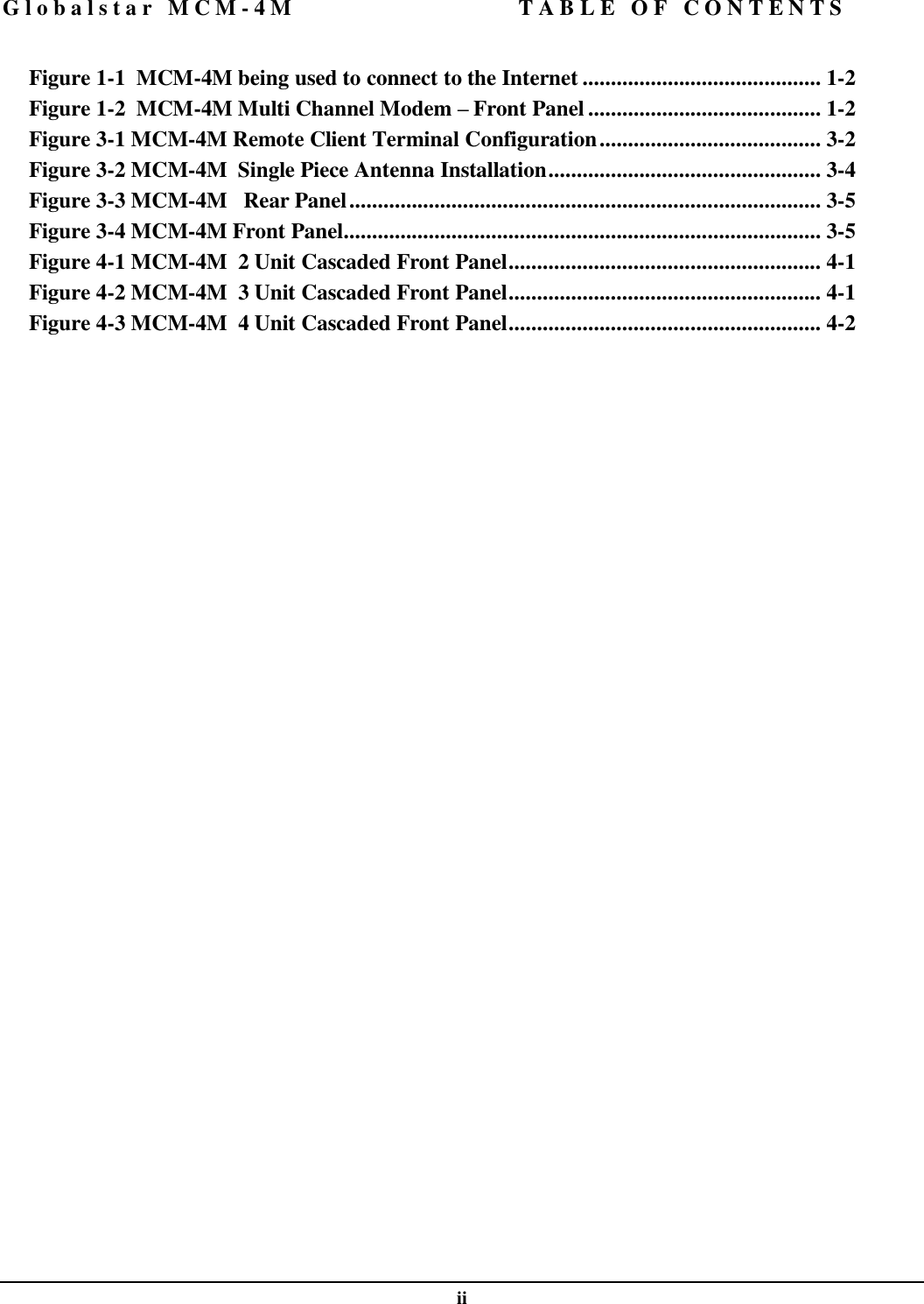 Globalstar MCM-4M TABLE OF CONTENTS  ii  Figure 1-1  MCM-4M being used to connect to the Internet .......................................... 1-2 Figure 1-2  MCM-4M Multi Channel Modem – Front Panel ......................................... 1-2 Figure 3-1 MCM-4M Remote Client Terminal Configuration....................................... 3-2 Figure 3-2 MCM-4M  Single Piece Antenna Installation................................................ 3-4 Figure 3-3 MCM-4M   Rear Panel................................................................................... 3-5 Figure 3-4 MCM-4M Front Panel.................................................................................... 3-5 Figure 4-1 MCM-4M  2 Unit Cascaded Front Panel....................................................... 4-1 Figure 4-2 MCM-4M  3 Unit Cascaded Front Panel....................................................... 4-1 Figure 4-3 MCM-4M  4 Unit Cascaded Front Panel....................................................... 4-2  