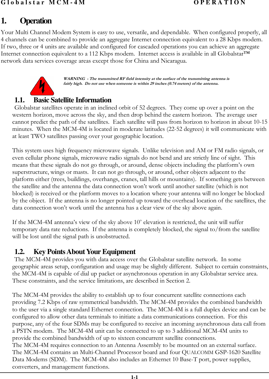 Globalstar MCM-4M OPERATION  1-1 1. Operation Your Multi Channel Modem System is easy to use, versatile, and dependable.  When configured properly, all 4 channels can be combined to provide an aggregate Internet connection equivalent to a 28 Kbps modem.  If two, three or 4 units are available and configured for cascaded operations you can achieve an aggregate Internet connection equivalent to a 112 Kbps modem.  Internet access is available in all Globalstar™ network data services coverage areas except those for China and Nicaragua.    WARNING  - The transmitted RF field intensity at the surface of the transmitting antenna is fairly high.  Do not use when someone is within 29 inches (0.74 meters) of the antenna. 1.1. Basic Satellite Information Globalstar satellites operate in an inclined orbit of 52 degrees.  They come up over a point on the western horizon, move across the sky, and then drop behind the eastern horizon.  The average user cannot predict the path of the satellites.  Each satellite will pass from horizon to horizon in about 10-15 minutes.  When the MCM-4M is located in moderate latitudes (22-52 degrees) it will communicate with at least TWO satellites passing over your geographic location.  This system uses high frequency microwave signals.  Unlike television and AM or FM radio signals, or even cellular phone signals, microwave radio signals do not bend and are strictly line of sight.  This means that these signals do not go through, or around, dense objects including the platform’s own superstructure, wings or masts.  It can not go through, or around, other objects adjacent to the platform either (trees, buildings, overhangs, cranes, tall hills or mountains).  If something gets between the satellite and the antenna the data connection won’t work until another satellite (which is not blocked) is received or the platform moves to a location where your antenna will no longer be blocked by the object.  If the antenna is no longer pointed up toward the overhead location of the satellites, the data connection won’t work until the antenna has a clear view of the sky above again.  If the MCM-4M antenna’s view of the sky above 10o elevation is restricted, the unit will suffer temporary data rate reductions.  If the antenna is completely blocked, the signal to/from the satellite will be lost until the signal path is unobstructed.  1.2. Key Points About Your Equipment The MCM-4M provides you with data access over the Globalstar satellite network.  In some geographic areas setup, configuration and usage may be slightly different.  Subject to certain constraints, the MCM-4M is capable of dial up packet or asynchronous operation in any Globalstar service area.  These constraints, and the service limitations, are described in Section 2.   The MCM-4M provides the ability to establish up to four concurrent satellite connections each providing 7.2 Kbps of raw symmetrical bandwidth. The MCM-4M provides the combined bandwidth to the user via a single standard Ethernet connection.  The MCM-4M is a full duplex device and can be configured to allow other data terminals to initiate a data communications connection.  For this purpose, any of the four SDMs may be configured to receive an incoming asynchronous data call from a PSTN modem.  The MCM-4M unit can be connected to up to 3 additional MCM-4M units to provide the combined bandwidth of up to sixteen concurrent satellite connections.  The MCM-4M requires connection to an Antenna Assembly to be mounted on an external surface.  The MCM-4M contains an Multi-Channel Processor board and four QUALCOMM GSP-1620 Satellite Data Modems (SDM).  The MCM-4M also includes an Ethernet 10 Base-T port, power supplies, converters, and management functions.   