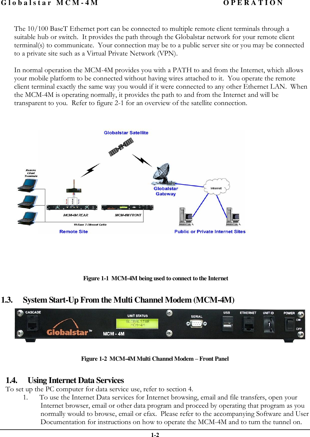 Globalstar MCM-4M OPERATION  1-2  The 10/100 BaseT Ethernet port can be connected to multiple remote client terminals through a suitable hub or switch.  It provides the path through the Globalstar network for your remote client terminal(s) to communicate.  Your connection may be to a public server site or you may be connected to a private site such as a Virtual Private Network (VPN).    In normal operation the MCM-4M provides you with a PATH to and from the Internet, which allows your mobile platform to be connected without having wires attached to it.  You operate the remote client terminal exactly the same way you would if it were connected to any other Ethernet LAN.  When the MCM-4M is operating normally, it provides the path to and from the Internet and will be transparent to you.  Refer to figure 2-1 for an overview of the satellite connection.    Figure 1-1  MCM-4M being used to connect to the Internet  1.3. System Start-Up From the Multi Channel Modem (MCM-4M)  Figure 1-2  MCM-4M Multi Channel Modem – Front Panel  1.4. Using Internet Data Services To set up the PC computer for data service use, refer to section 4.   1. To use the Internet Data services for Internet browsing, email and file transfers, open your Internet browser, email or other data program and proceed by operating that program as you normally would to browse, email or efax.  Please refer to the accompanying Software and User Documentation for instructions on how to operate the MCM-4M and to turn the tunnel on.    