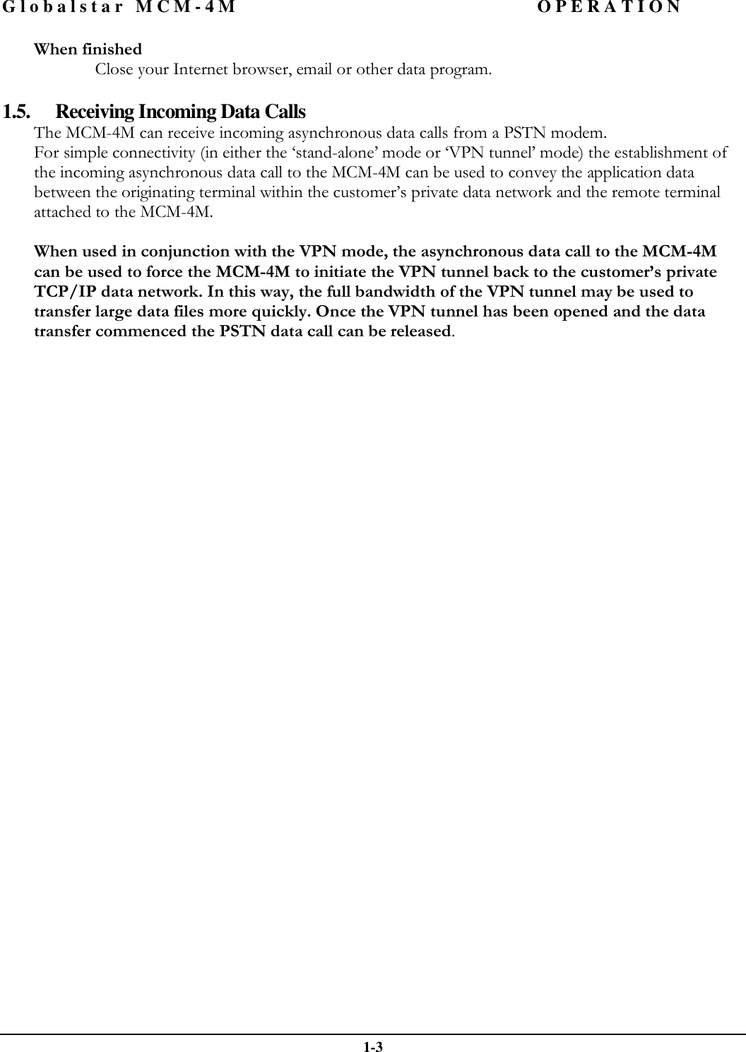 Globalstar MCM-4M OPERATION  1-3 When finished  Close your Internet browser, email or other data program.  1.5. Receiving Incoming Data Calls The MCM-4M can receive incoming asynchronous data calls from a PSTN modem. For simple connectivity (in either the ‘stand-alone’ mode or ‘VPN tunnel’ mode) the establishment of the incoming asynchronous data call to the MCM-4M can be used to convey the application data between the originating terminal within the customer’s private data network and the remote terminal attached to the MCM-4M.  When used in conjunction with the VPN mode, the asynchronous data call to the MCM-4M can be used to force the MCM-4M to initiate the VPN tunnel back to the customer’s private TCP/IP data network. In this way, the full bandwidth of the VPN tunnel may be used to transfer large data files more quickly. Once the VPN tunnel has been opened and the data transfer commenced the PSTN data call can be released.  