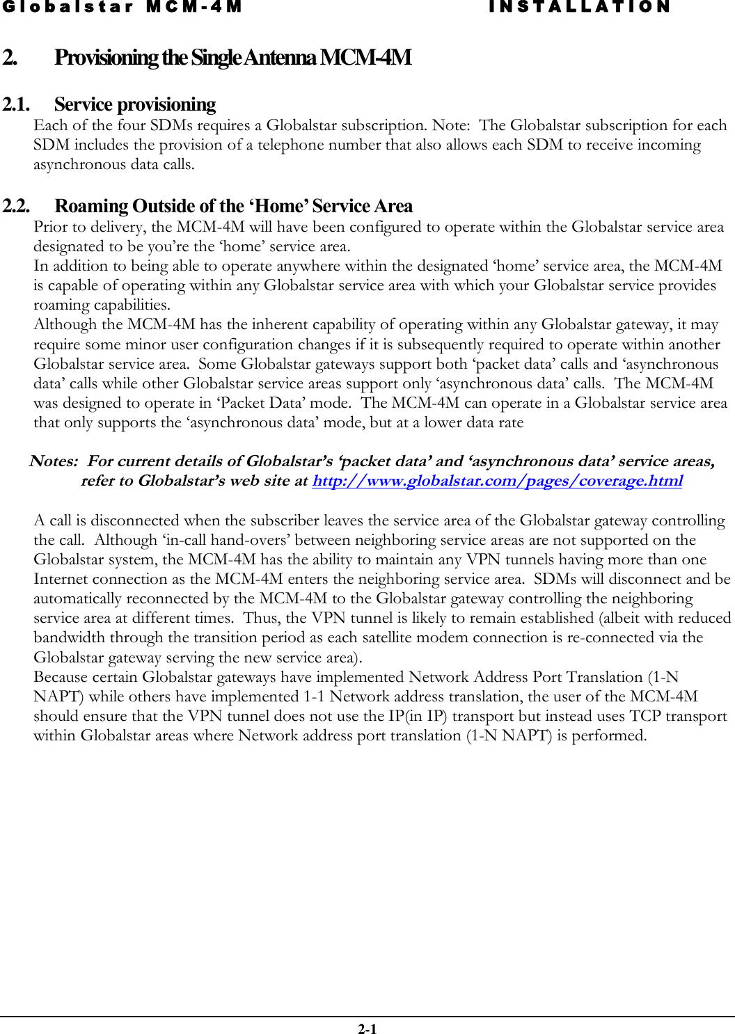 Globalstar MCM-4M INSTALLATION  2-1 2. Provisioning the Single Antenna MCM-4M  2.1. Service provisioning Each of the four SDMs requires a Globalstar subscription. Note:  The Globalstar subscription for each SDM includes the provision of a telephone number that also allows each SDM to receive incoming asynchronous data calls.  2.2. Roaming Outside of the ‘Home’ Service Area Prior to delivery, the MCM-4M will have been configured to operate within the Globalstar service area designated to be you’re the ‘home’ service area. In addition to being able to operate anywhere within the designated ‘home’ service area, the MCM-4M is capable of operating within any Globalstar service area with which your Globalstar service provides roaming capabilities. Although the MCM-4M has the inherent capability of operating within any Globalstar gateway, it may require some minor user configuration changes if it is subsequently required to operate within another Globalstar service area.  Some Globalstar gateways support both ‘packet data’ calls and ‘asynchronous data’ calls while other Globalstar service areas support only ‘asynchronous data’ calls.  The MCM-4M was designed to operate in ‘Packet Data’ mode.  The MCM-4M can operate in a Globalstar service area that only supports the ‘asynchronous data’ mode, but at a lower data rate   Notes:  For current details of Globalstar’s ‘packet data’ and ‘asynchronous data’ service areas, refer to Globalstar’s web site at http://www.globalstar.com/pages/coverage.html  A call is disconnected when the subscriber leaves the service area of the Globalstar gateway controlling the call.  Although ‘in-call hand-overs’ between neighboring service areas are not supported on the Globalstar system, the MCM-4M has the ability to maintain any VPN tunnels having more than one Internet connection as the MCM-4M enters the neighboring service area.  SDMs will disconnect and be automatically reconnected by the MCM-4M to the Globalstar gateway controlling the neighboring service area at different times.  Thus, the VPN tunnel is likely to remain established (albeit with reduced bandwidth through the transition period as each satellite modem connection is re-connected via the Globalstar gateway serving the new service area). Because certain Globalstar gateways have implemented Network Address Port Translation (1-N NAPT) while others have implemented 1-1 Network address translation, the user of the MCM-4M should ensure that the VPN tunnel does not use the IP(in IP) transport but instead uses TCP transport within Globalstar areas where Network address port translation (1-N NAPT) is performed.  