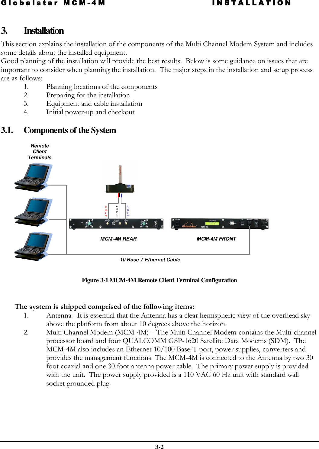 Globalstar MCM-4M INSTALLATION  3-2  3. Installation This section explains the installation of the components of the Multi Channel Modem System and includes some details about the installed equipment. Good planning of the installation will provide the best results.  Below is some guidance on issues that are important to consider when planning the installation.  The major steps in the installation and setup process are as follows: 1. Planning locations of the components 2. Preparing for the installation 3. Equipment and cable installation 4. Initial power-up and checkout  3.1. Components of the System     Figure 3-1 MCM-4M Remote Client Terminal Configuration   The system is shipped comprised of the following items: 1. Antenna –It is essential that the Antenna has a clear hemispheric view of the overhead sky above the platform from about 10 degrees above the horizon.   2. Multi Channel Modem (MCM-4M) – The Multi Channel Modem contains the Multi-channel processor board and four QUALCOMM GSP-1620 Satellite Data Modems (SDM).  The MCM-4M also includes an Ethernet 10/100 Base-T port, power supplies, converters and provides the management functions. The MCM-4M is connected to the Antenna by two 30 foot coaxial and one 30 foot antenna power cable.  The primary power supply is provided with the unit.  The power supply provided is a 110 VAC 60 Hz unit with standard wall socket grounded plug. MCM-4M FRONT MCM-4M REAR 10 Base T Ethernet Cable Remote  Client  Terminals Receive TransmiAnt Po