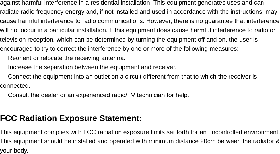 against harmful interference in a residential installation. This equipment generates uses and can radiate radio frequency energy and, if not installed and used in accordance with the instructions, may cause harmful interference to radio communications. However, there is no guarantee that interference will not occur in a particular installation. If this equipment does cause harmful interference to radio or television reception, which can be determined by turning the equipment off and on, the user is encouraged to try to correct the interference by one or more of the following measures:  Reorient or relocate the receiving antenna.　  Increase the separation between the equipment and receiver.　  Connect the equi　pment into an outlet on a circuit different from that to which the receiver is connected.  Consult the dealer or an experienced radio/TV technician for help.　  FCC Radiation Exposure Statement: This equipment complies with FCC radiation exposure limits set forth for an uncontrolled environment. This equipment should be installed and operated with minimum distance 20cm between the radiator &amp; your body. 