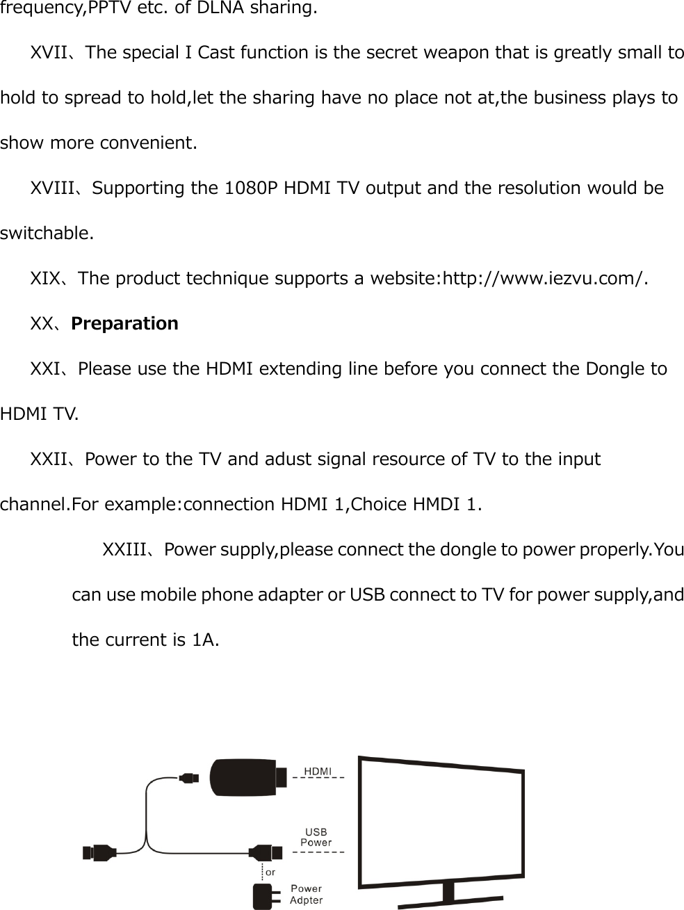 frequency,PPTV etc. of DLNA sharing. XVII、The special I Cast function is the secret weapon that is greatly small to hold to spread to hold,let the sharing have no place not at,the business plays to show more convenient. XVIII、Supporting the 1080P HDMI TV output and the resolution would be switchable. XIX、The product technique supports a website:http://www.iezvu.com/. XX、Preparation XXI、Please use the HDMI extending line before you connect the Dongle to HDMI TV. XXII、Power to the TV and adust signal resource of TV to the input channel.For example:connection HDMI 1,Choice HMDI 1. XXIII、Power supply,please connect the dongle to power properly.You can use mobile phone adapter or USB connect to TV for power supply,and the current is 1A.   