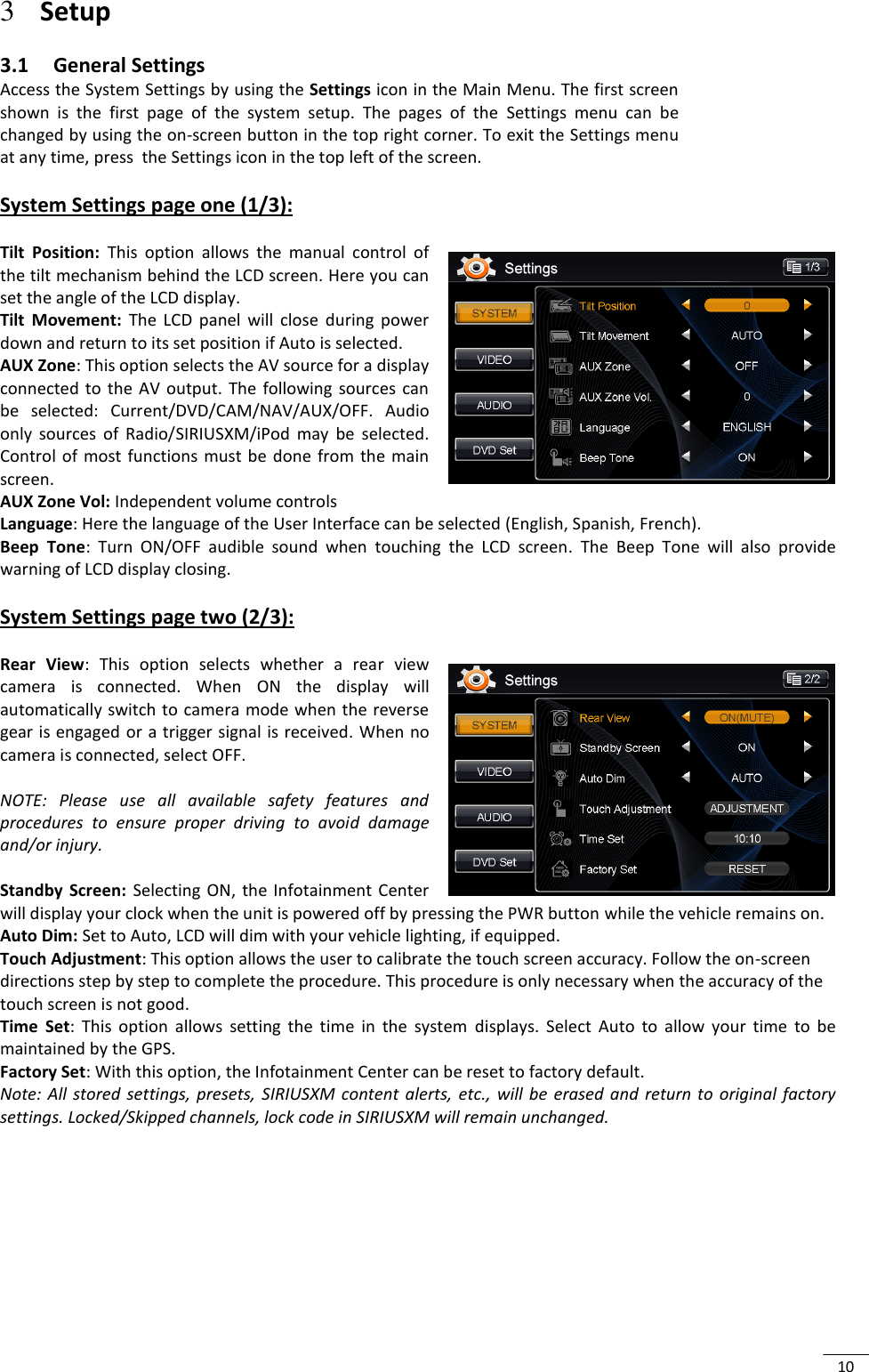  10 3 Setup 3.1 General Settings Access the System Settings by using the Settings icon in the Main Menu. The first screen shown  is  the  first  page  of  the  system  setup.  The  pages  of  the  Settings  menu  can  be changed by using the on-screen button in the top right corner. To exit the Settings menu at any time, press  the Settings icon in the top left of the screen.  System Settings page one (1/3):  Tilt  Position:  This  option  allows  the  manual  control  of the tilt mechanism behind the LCD screen. Here you can set the angle of the LCD display.  Tilt  Movement:  The  LCD  panel  will  close  during  power down and return to its set position if Auto is selected. AUX Zone: This option selects the AV source for a display connected  to the  AV  output.  The  following  sources  can be  selected:  Current/DVD/CAM/NAV/AUX/OFF.  Audio only  sources  of  Radio/SIRIUSXM/iPod  may  be  selected. Control  of most  functions must  be  done from  the main screen. AUX Zone Vol: Independent volume controls Language: Here the language of the User Interface can be selected (English, Spanish, French). Beep  Tone:  Turn  ON/OFF  audible  sound  when  touching  the  LCD  screen.  The  Beep  Tone  will  also  provide warning of LCD display closing.  System Settings page two (2/3):   Rear  View:  This  option  selects  whether  a  rear  view camera  is  connected.  When  ON  the  display  will automatically switch to camera mode when the reverse gear is engaged or a trigger signal is received. When no camera is connected, select OFF.  NOTE:  Please  use  all  available  safety  features  and procedures  to  ensure  proper  driving  to  avoid  damage and/or injury.  Standby  Screen:  Selecting  ON,  the  Infotainment  Center will display your clock when the unit is powered off by pressing the PWR button while the vehicle remains on. Auto Dim: Set to Auto, LCD will dim with your vehicle lighting, if equipped. Touch Adjustment: This option allows the user to calibrate the touch screen accuracy. Follow the on-screen directions step by step to complete the procedure. This procedure is only necessary when the accuracy of the touch screen is not good. Time  Set:  This  option  allows  setting  the  time  in  the  system  displays.  Select  Auto  to  allow  your  time  to  be maintained by the GPS. Factory Set: With this option, the Infotainment Center can be reset to factory default.  Note:  All stored  settings,  presets,  SIRIUSXM  content  alerts,  etc.,  will be  erased  and  return  to  original  factory settings. Locked/Skipped channels, lock code in SIRIUSXM will remain unchanged.       