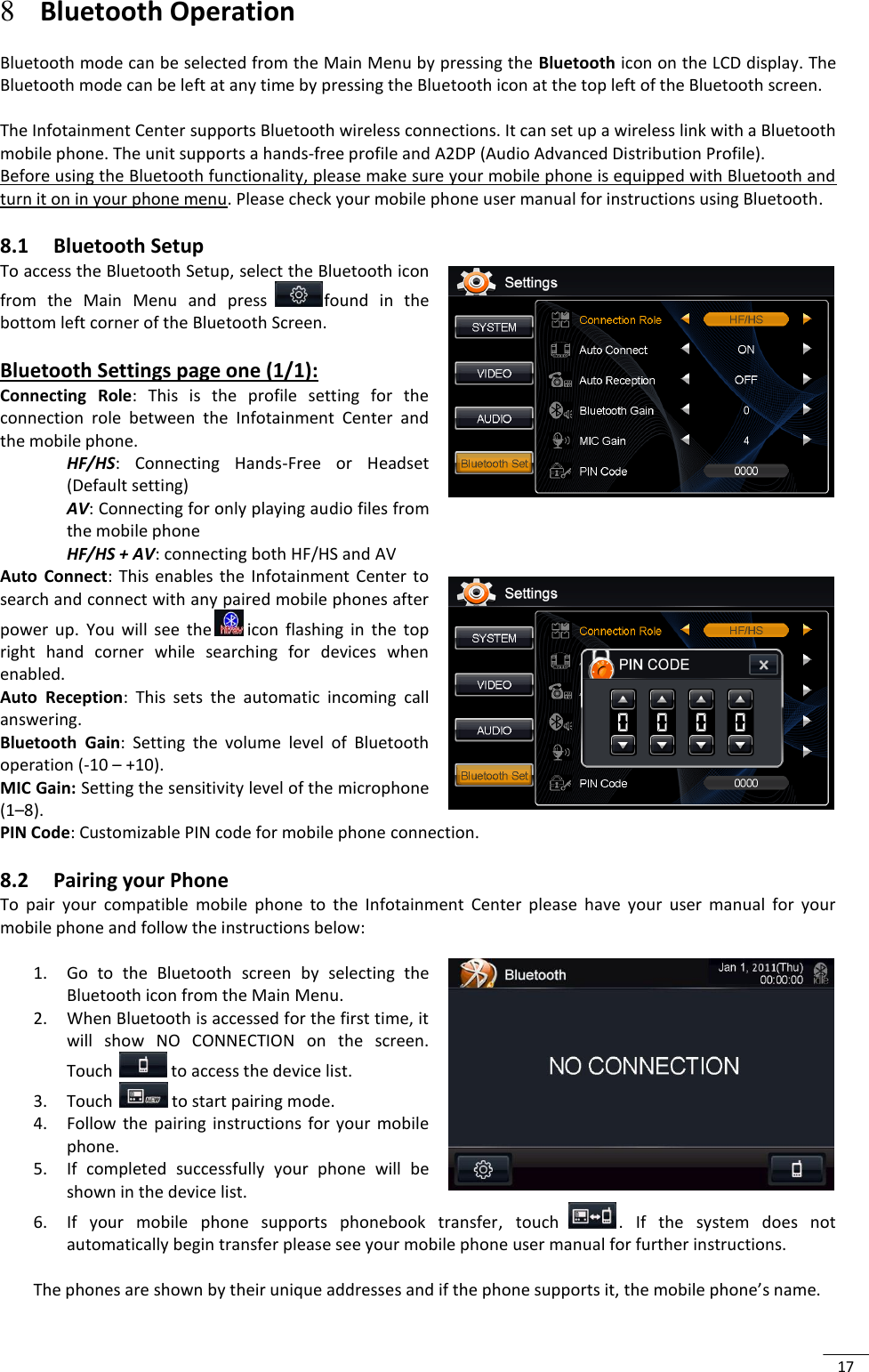  17 8 Bluetooth Operation  Bluetooth mode can be selected from the Main Menu by pressing the Bluetooth icon on the LCD display. The Bluetooth mode can be left at any time by pressing the Bluetooth icon at the top left of the Bluetooth screen.    The Infotainment Center supports Bluetooth wireless connections. It can set up a wireless link with a Bluetooth mobile phone. The unit supports a hands-free profile and A2DP (Audio Advanced Distribution Profile).  Before using the Bluetooth functionality, please make sure your mobile phone is equipped with Bluetooth and turn it on in your phone menu. Please check your mobile phone user manual for instructions using Bluetooth. 8.1 Bluetooth Setup   To access the Bluetooth Setup, select the Bluetooth icon from  the  Main  Menu  and  press  found  in  the bottom left corner of the Bluetooth Screen.  Bluetooth Settings page one (1/1): Connecting  Role:  This  is  the  profile  setting  for  the connection  role  between  the  Infotainment  Center  and the mobile phone.  HF/HS:  Connecting  Hands-Free  or  Headset (Default setting) AV: Connecting for only playing audio files from the mobile phone HF/HS + AV: connecting both HF/HS and AV Auto  Connect:  This  enables  the  Infotainment  Center  to search and connect with any paired mobile phones after power  up.  You  will  see  the  icon  flashing  in  the  top right  hand  corner  while  searching  for  devices  when enabled. Auto  Reception:  This  sets  the  automatic  incoming  call answering. Bluetooth  Gain:  Setting  the  volume  level  of  Bluetooth operation (-10 – +10). MIC Gain: Setting the sensitivity level of the microphone   (1–8). PIN Code: Customizable PIN code for mobile phone connection. 8.2 Pairing your Phone To  pair  your  compatible  mobile  phone  to  the  Infotainment  Center  please  have  your  user  manual  for  your mobile phone and follow the instructions below:  1. Go  to  the  Bluetooth  screen  by  selecting  the Bluetooth icon from the Main Menu.  2. When Bluetooth is accessed for the first time, it will  show  NO  CONNECTION  on  the  screen. Touch   to access the device list. 3. Touch   to start pairing mode. 4. Follow  the  pairing  instructions  for  your  mobile phone. 5. If  completed  successfully  your  phone  will  be shown in the device list. 6. If  your  mobile  phone  supports  phonebook  transfer,  touch  .  If  the  system  does  not automatically begin transfer please see your mobile phone user manual for further instructions.   The phones are shown by their unique addresses and if the phone supports it, the mobile phone’s name.   