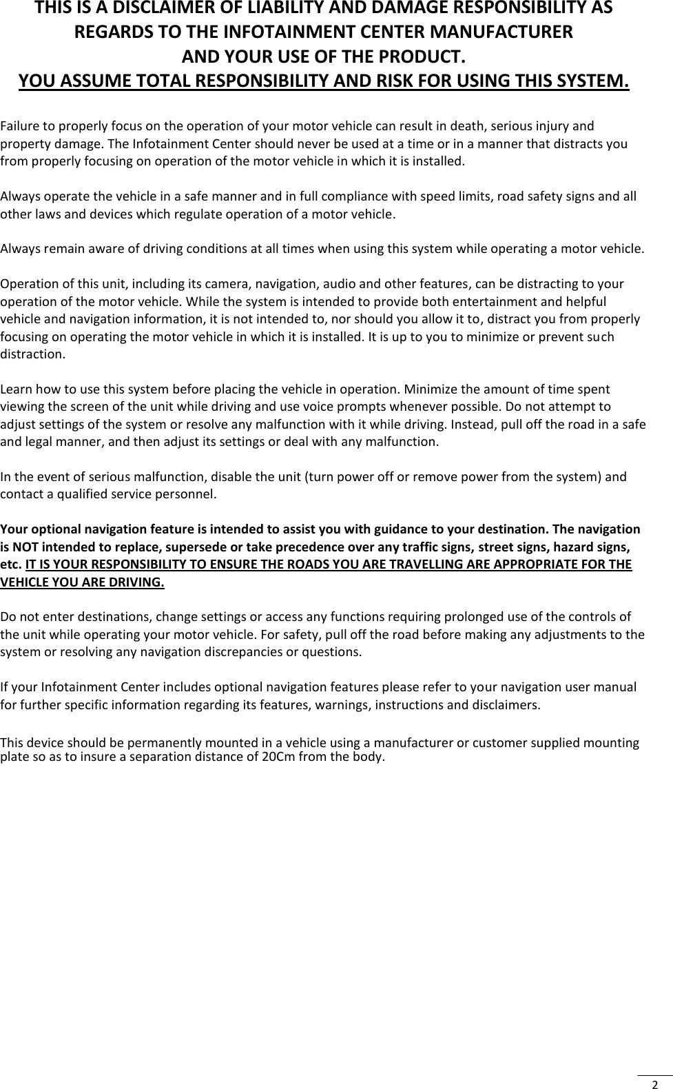  2 THIS IS A DISCLAIMER OF LIABILITY AND DAMAGE RESPONSIBILITY AS REGARDS TO THE INFOTAINMENT CENTER MANUFACTURER  AND YOUR USE OF THE PRODUCT. YOU ASSUME TOTAL RESPONSIBILITY AND RISK FOR USING THIS SYSTEM.  Failure to properly focus on the operation of your motor vehicle can result in death, serious injury and property damage. The Infotainment Center should never be used at a time or in a manner that distracts you from properly focusing on operation of the motor vehicle in which it is installed.   Always operate the vehicle in a safe manner and in full compliance with speed limits, road safety signs and all other laws and devices which regulate operation of a motor vehicle.  Always remain aware of driving conditions at all times when using this system while operating a motor vehicle.  Operation of this unit, including its camera, navigation, audio and other features, can be distracting to your operation of the motor vehicle. While the system is intended to provide both entertainment and helpful vehicle and navigation information, it is not intended to, nor should you allow it to, distract you from properly focusing on operating the motor vehicle in which it is installed. It is up to you to minimize or prevent such distraction.  Learn how to use this system before placing the vehicle in operation. Minimize the amount of time spent viewing the screen of the unit while driving and use voice prompts whenever possible. Do not attempt to adjust settings of the system or resolve any malfunction with it while driving. Instead, pull off the road in a safe and legal manner, and then adjust its settings or deal with any malfunction.   In the event of serious malfunction, disable the unit (turn power off or remove power from the system) and contact a qualified service personnel.   Your optional navigation feature is intended to assist you with guidance to your destination. The navigation is NOT intended to replace, supersede or take precedence over any traffic signs, street signs, hazard signs, etc. IT IS YOUR RESPONSIBILITY TO ENSURE THE ROADS YOU ARE TRAVELLING ARE APPROPRIATE FOR THE VEHICLE YOU ARE DRIVING.  Do not enter destinations, change settings or access any functions requiring prolonged use of the controls of the unit while operating your motor vehicle. For safety, pull off the road before making any adjustments to the system or resolving any navigation discrepancies or questions.  If your Infotainment Center includes optional navigation features please refer to your navigation user manual for further specific information regarding its features, warnings, instructions and disclaimers.  This device should be permanently mounted in a vehicle using a manufacturer or customer supplied mounting plate so as to insure a separation distance of 20Cm from the body.         