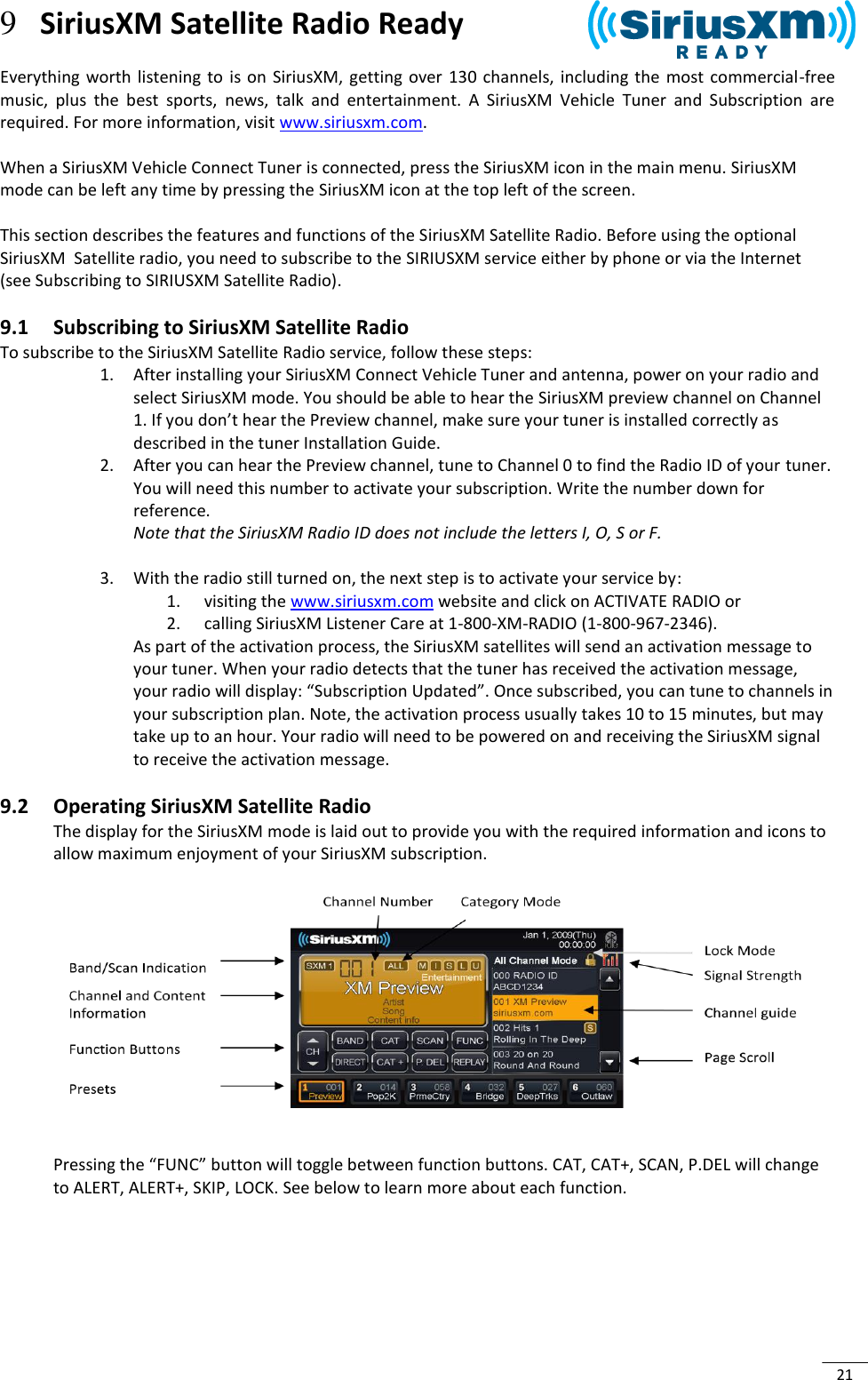  21 9 SiriusXM Satellite Radio Ready  Everything  worth listening to  is  on  SiriusXM,  getting  over  130 channels,  including  the  most commercial-free music,  plus  the  best  sports,  news,  talk  and  entertainment.  A  SiriusXM  Vehicle  Tuner  and  Subscription  are required. For more information, visit www.siriusxm.com.  When a SiriusXM Vehicle Connect Tuner is connected, press the SiriusXM icon in the main menu. SiriusXM mode can be left any time by pressing the SiriusXM icon at the top left of the screen.  This section describes the features and functions of the SiriusXM Satellite Radio. Before using the optional SiriusXM  Satellite radio, you need to subscribe to the SIRIUSXM service either by phone or via the Internet (see Subscribing to SIRIUSXM Satellite Radio). 9.1 Subscribing to SiriusXM Satellite Radio To subscribe to the SiriusXM Satellite Radio service, follow these steps: 1. After installing your SiriusXM Connect Vehicle Tuner and antenna, power on your radio and select SiriusXM mode. You should be able to hear the SiriusXM preview channel on Channel 1. If you don’t hear the Preview channel, make sure your tuner is installed correctly as described in the tuner Installation Guide. 2. After you can hear the Preview channel, tune to Channel 0 to find the Radio ID of your tuner.  You will need this number to activate your subscription. Write the number down for reference. Note that the SiriusXM Radio ID does not include the letters I, O, S or F.  3. With the radio still turned on, the next step is to activate your service by: 1.  visiting the www.siriusxm.com website and click on ACTIVATE RADIO or 2.  calling SiriusXM Listener Care at 1-800-XM-RADIO (1-800-967-2346).  As part of the activation process, the SiriusXM satellites will send an activation message to your tuner. When your radio detects that the tuner has received the activation message, your radio will display: “Subscription Updated”. Once subscribed, you can tune to channels in your subscription plan. Note, the activation process usually takes 10 to 15 minutes, but may take up to an hour. Your radio will need to be powered on and receiving the SiriusXM signal to receive the activation message. 9.2 Operating SiriusXM Satellite Radio The display for the SiriusXM mode is laid out to provide you with the required information and icons to allow maximum enjoyment of your SiriusXM subscription.       Pressing the “FUNC” button will toggle between function buttons. CAT, CAT+, SCAN, P.DEL will change to ALERT, ALERT+, SKIP, LOCK. See below to learn more about each function.      