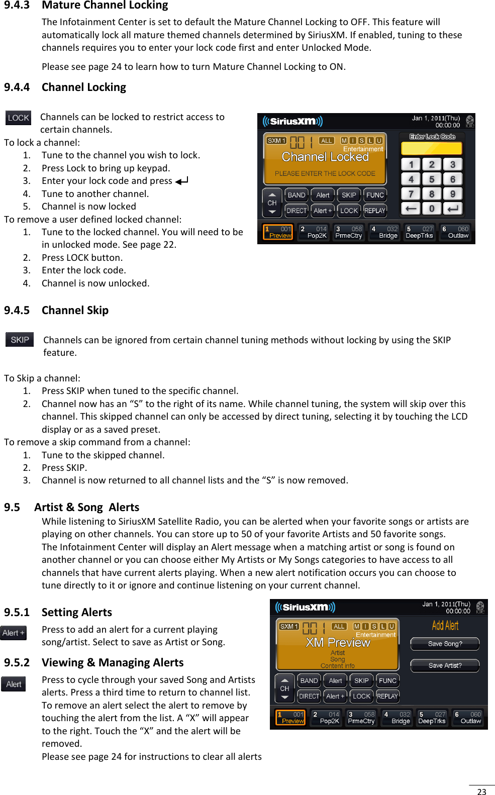  23 9.4.3 Mature Channel Locking The Infotainment Center is set to default the Mature Channel Locking to OFF. This feature will automatically lock all mature themed channels determined by SiriusXM. If enabled, tuning to these channels requires you to enter your lock code first and enter Unlocked Mode.  Please see page 24 to learn how to turn Mature Channel Locking to ON. 9.4.4 Channel Locking  Channels can be locked to restrict access to certain channels. To lock a channel: 1. Tune to the channel you wish to lock. 2. Press Lock to bring up keypad. 3. Enter your lock code and press  4. Tune to another channel. 5. Channel is now locked  To remove a user defined locked channel: 1. Tune to the locked channel. You will need to be in unlocked mode. See page 22. 2. Press LOCK button. 3. Enter the lock code. 4. Channel is now unlocked.  9.4.5 Channel Skip    Channels can be ignored from certain channel tuning methods without locking by using the SKIP feature.  To Skip a channel:   1. Press SKIP when tuned to the specific channel.  2. Channel now has an “S” to the right of its name. While channel tuning, the system will skip over this channel. This skipped channel can only be accessed by direct tuning, selecting it by touching the LCD display or as a saved preset. To remove a skip command from a channel: 1. Tune to the skipped channel. 2. Press SKIP. 3. Channel is now returned to all channel lists and the “S” is now removed.  9.5 Artist &amp; Song  Alerts While listening to SiriusXM Satellite Radio, you can be alerted when your favorite songs or artists are playing on other channels. You can store up to 50 of your favorite Artists and 50 favorite songs.  The Infotainment Center will display an Alert message when a matching artist or song is found on another channel or you can choose either My Artists or My Songs categories to have access to all channels that have current alerts playing. When a new alert notification occurs you can choose to tune directly to it or ignore and continue listening on your current channel.  9.5.1 Setting Alerts Press to add an alert for a current playing song/artist. Select to save as Artist or Song. 9.5.2 Viewing &amp; Managing Alerts Press to cycle through your saved Song and Artists alerts. Press a third time to return to channel list. To remove an alert select the alert to remove by touching the alert from the list. A “X” will appear to the right. Touch the “X” and the alert will be removed. Please see page 24 for instructions to clear all alerts  