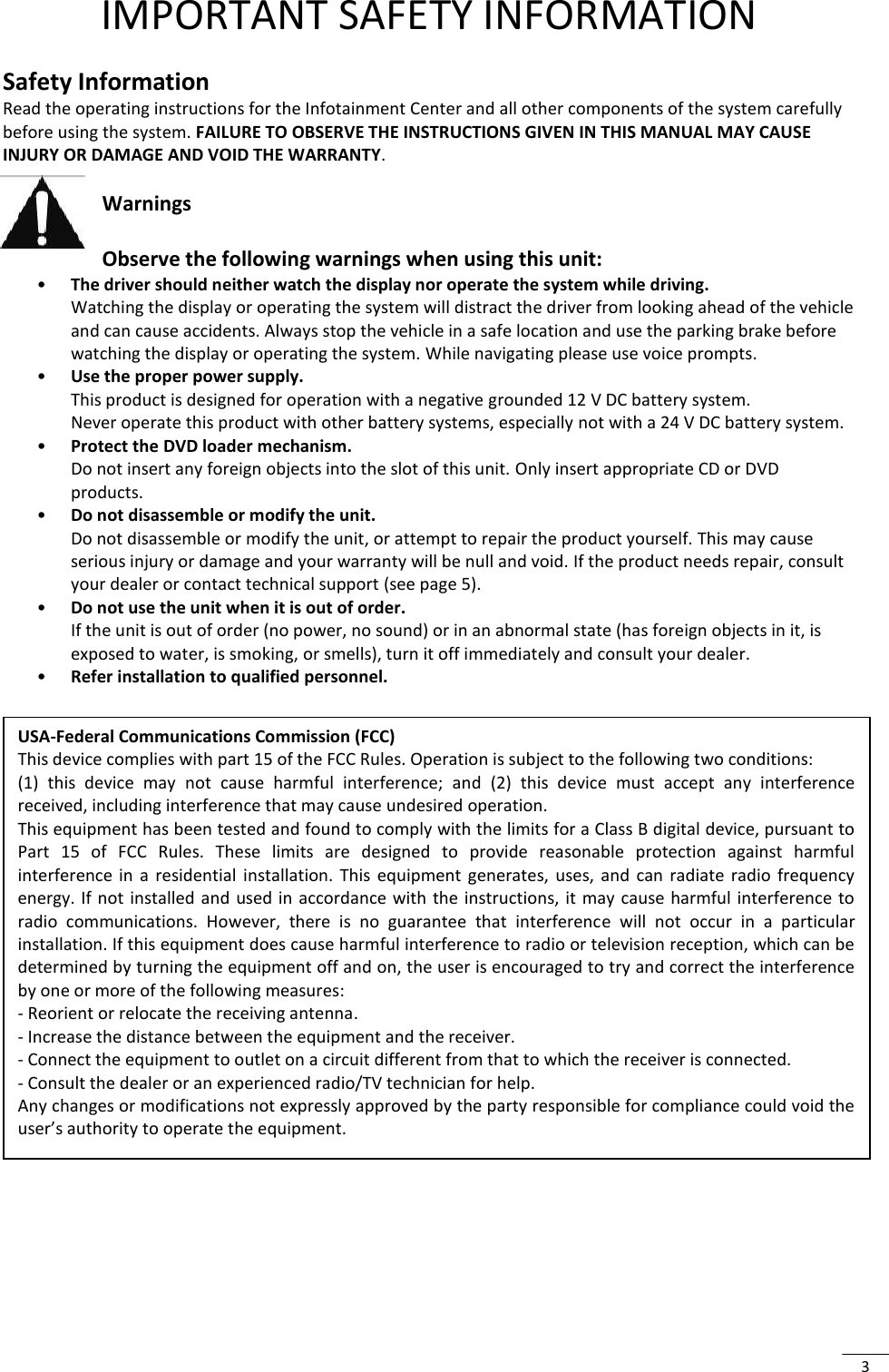  3  IMPORTANT SAFETY INFORMATION  Safety Information Read the operating instructions for the Infotainment Center and all other components of the system carefully before using the system. FAILURE TO OBSERVE THE INSTRUCTIONS GIVEN IN THIS MANUAL MAY CAUSE INJURY OR DAMAGE AND VOID THE WARRANTY.  Warnings  Observe the following warnings when using this unit: • The driver should neither watch the display nor operate the system while driving. Watching the display or operating the system will distract the driver from looking ahead of the vehicle and can cause accidents. Always stop the vehicle in a safe location and use the parking brake before watching the display or operating the system. While navigating please use voice prompts. • Use the proper power supply. This product is designed for operation with a negative grounded 12 V DC battery system. Never operate this product with other battery systems, especially not with a 24 V DC battery system. • Protect the DVD loader mechanism. Do not insert any foreign objects into the slot of this unit. Only insert appropriate CD or DVD products. • Do not disassemble or modify the unit. Do not disassemble or modify the unit, or attempt to repair the product yourself. This may cause serious injury or damage and your warranty will be null and void. If the product needs repair, consult your dealer or contact technical support (see page 5). • Do not use the unit when it is out of order. If the unit is out of order (no power, no sound) or in an abnormal state (has foreign objects in it, is exposed to water, is smoking, or smells), turn it off immediately and consult your dealer. • Refer installation to qualified personnel.       USA-Federal Communications Commission (FCC) This device complies with part 15 of the FCC Rules. Operation is subject to the following two conditions:  (1)  this  device  may  not  cause  harmful  interference;  and  (2)  this  device  must  accept  any  interference received, including interference that may cause undesired operation. This equipment has been tested and found to comply with the limits for a Class B digital device, pursuant to Part  15  of  FCC  Rules.  These  limits  are  designed  to  provide  reasonable  protection  against  harmful interference  in  a  residential  installation.  This  equipment  generates,  uses,  and  can  radiate  radio  frequency energy. If not  installed and used in accordance with the instructions,  it  may cause harmful interference to radio  communications.  However,  there  is  no  guarantee  that  interference  will  not  occur  in  a  particular installation. If this equipment does cause harmful interference to radio or television reception, which can be determined by turning the equipment off and on, the user is encouraged to try and correct the interference by one or more of the following measures: - Reorient or relocate the receiving antenna. - Increase the distance between the equipment and the receiver. - Connect the equipment to outlet on a circuit different from that to which the receiver is connected. - Consult the dealer or an experienced radio/TV technician for help. Any changes or modifications not expressly approved by the party responsible for compliance could void the user’s authority to operate the equipment.  