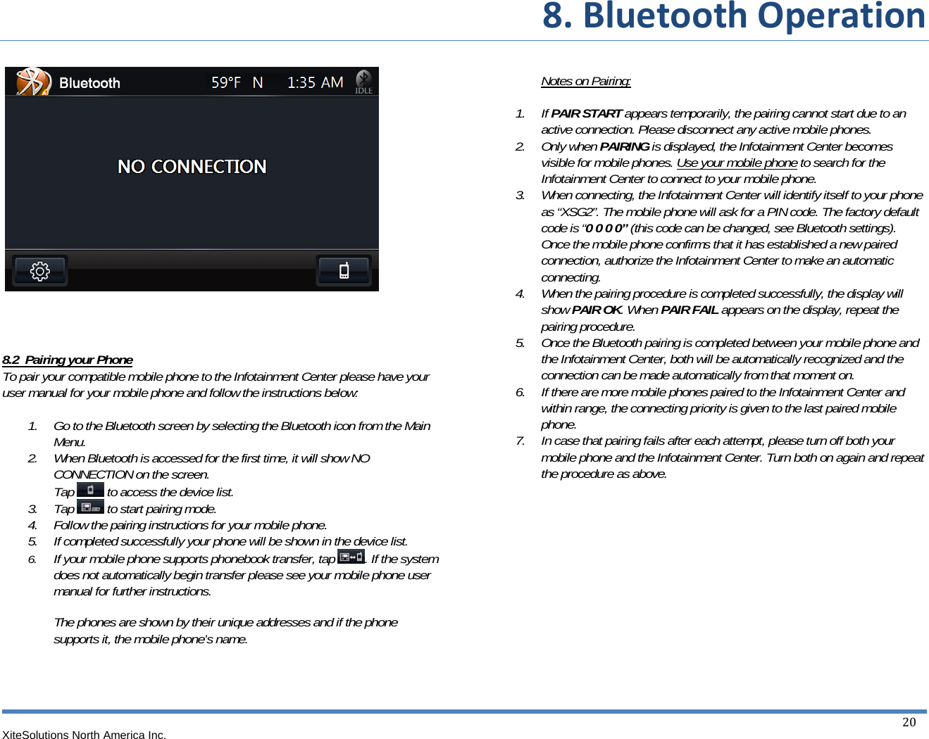 8.BluetoothOperationXiteSolutions North America Inc.  20          8.2  Pairing your Phone To pair your compatible mobile phone to the Infotainment Center please have your user manual for your mobile phone and follow the instructions below:  1. Go to the Bluetooth screen by selecting the Bluetooth icon from the Main Menu. 2. When Bluetooth is accessed for the first time, it will show NO CONNECTION on the screen. Tap   to access the device list. 3. Tap   to start pairing mode. 4. Follow the pairing instructions for your mobile phone. 5. If completed successfully your phone will be shown in the device list. 6. If your mobile phone supports phonebook transfer, tap  . If the system does not automatically begin transfer please see your mobile phone user manual for further instructions.   The phones are shown by their unique addresses and if the phone supports it, the mobile phone’s name.      Notes on Pairing:   1. If PAIR START appears temporarily, the pairing cannot start due to an active connection. Please disconnect any active mobile phones. 2. Only when PAIRING is displayed, the Infotainment Center becomes visible for mobile phones. Use your mobile phone to search for the Infotainment Center to connect to your mobile phone. 3. When connecting, the Infotainment Center will identify itself to your phone as “XSG2”. The mobile phone will ask for a PIN code. The factory default code is “0 0 0 0” (this code can be changed, see Bluetooth settings). Once the mobile phone confirms that it has established a new paired connection, authorize the Infotainment Center to make an automatic connecting. 4. When the pairing procedure is completed successfully, the display will show PAIR OK. When PAIR FAIL appears on the display, repeat the pairing procedure. 5. Once the Bluetooth pairing is completed between your mobile phone and the Infotainment Center, both will be automatically recognized and the connection can be made automatically from that moment on. 6. If there are more mobile phones paired to the Infotainment Center and within range, the connecting priority is given to the last paired mobile phone. 7. In case that pairing fails after each attempt, please turn off both your mobile phone and the Infotainment Center. Turn both on again and repeat the procedure as above.            