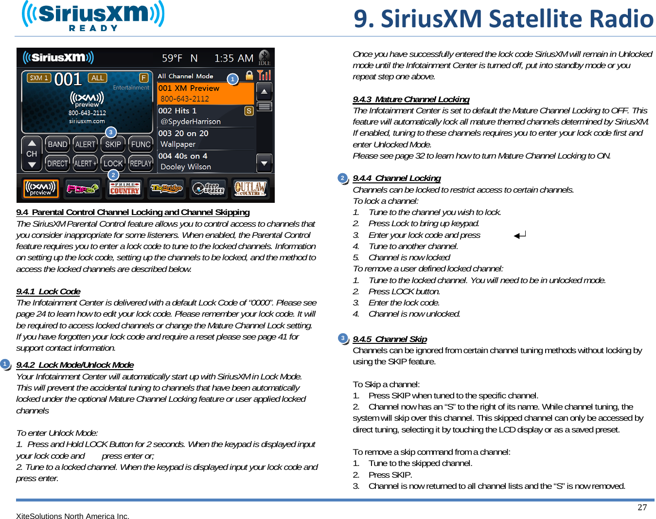  9.SiriusXMSatelliteRadioXiteSolutions North America Inc.  27               9.4  Parental Control Channel Locking and Channel Skipping The SiriusXM Parental Control feature allows you to control access to channels that you consider inappropriate for some listeners. When enabled, the Parental Control feature requires you to enter a lock code to tune to the locked channels. Information on setting up the lock code, setting up the channels to be locked, and the method to access the locked channels are described below.  9.4.1  Lock Code The Infotainment Center is delivered with a default Lock Code of “0000”. Please see page 24 to learn how to edit your lock code. Please remember your lock code. It will be required to access locked channels or change the Mature Channel Lock setting. If you have forgotten your lock code and require a reset please see page 41 for support contact information. 9.4.2  Lock Mode/Unlock Mode Your Infotainment Center will automatically start up with SiriusXM in Lock Mode. This will prevent the accidental tuning to channels that have been automatically locked under the optional Mature Channel Locking feature or user applied locked channels  To enter Unlock Mode: 1.  Press and Hold LOCK Button for 2 seconds. When the keypad is displayed input your lock code and        press enter or; 2. Tune to a locked channel. When the keypad is displayed input your lock code and press enter.  Once you have successfully entered the lock code SiriusXM will remain in Unlocked mode until the Infotainment Center is turned off, put into standby mode or you repeat step one above.  9.4.3  Mature Channel Locking The Infotainment Center is set to default the Mature Channel Locking to OFF. This feature will automatically lock all mature themed channels determined by SiriusXM. If enabled, tuning to these channels requires you to enter your lock code first and enter Unlocked Mode. Please see page 32 to learn how to turn Mature Channel Locking to ON.   9.4.4  Channel Locking Channels can be locked to restrict access to certain channels. To lock a channel: 1.    Tune to the channel you wish to lock. 2.    Press Lock to bring up keypad. 3.    Enter your lock code and press 4.    Tune to another channel. 5.    Channel is now locked To remove a user defined locked channel: 1.    Tune to the locked channel. You will need to be in unlocked mode.  2.    Press LOCK button. 3.    Enter the lock code. 4.    Channel is now unlocked.   9.4.5  Channel Skip Channels can be ignored from certain channel tuning methods without locking by using the SKIP feature.  To Skip a channel: 1.    Press SKIP when tuned to the specific channel. 2.    Channel now has an “S” to the right of its name. While channel tuning, the system will skip over this channel. This skipped channel can only be accessed by direct tuning, selecting it by touching the LCD display or as a saved preset.  To remove a skip command from a channel: 1.    Tune to the skipped channel. 2.    Press SKIP. 3.    Channel is now returned to all channel lists and the “S” is now removed. 11 2  23 3