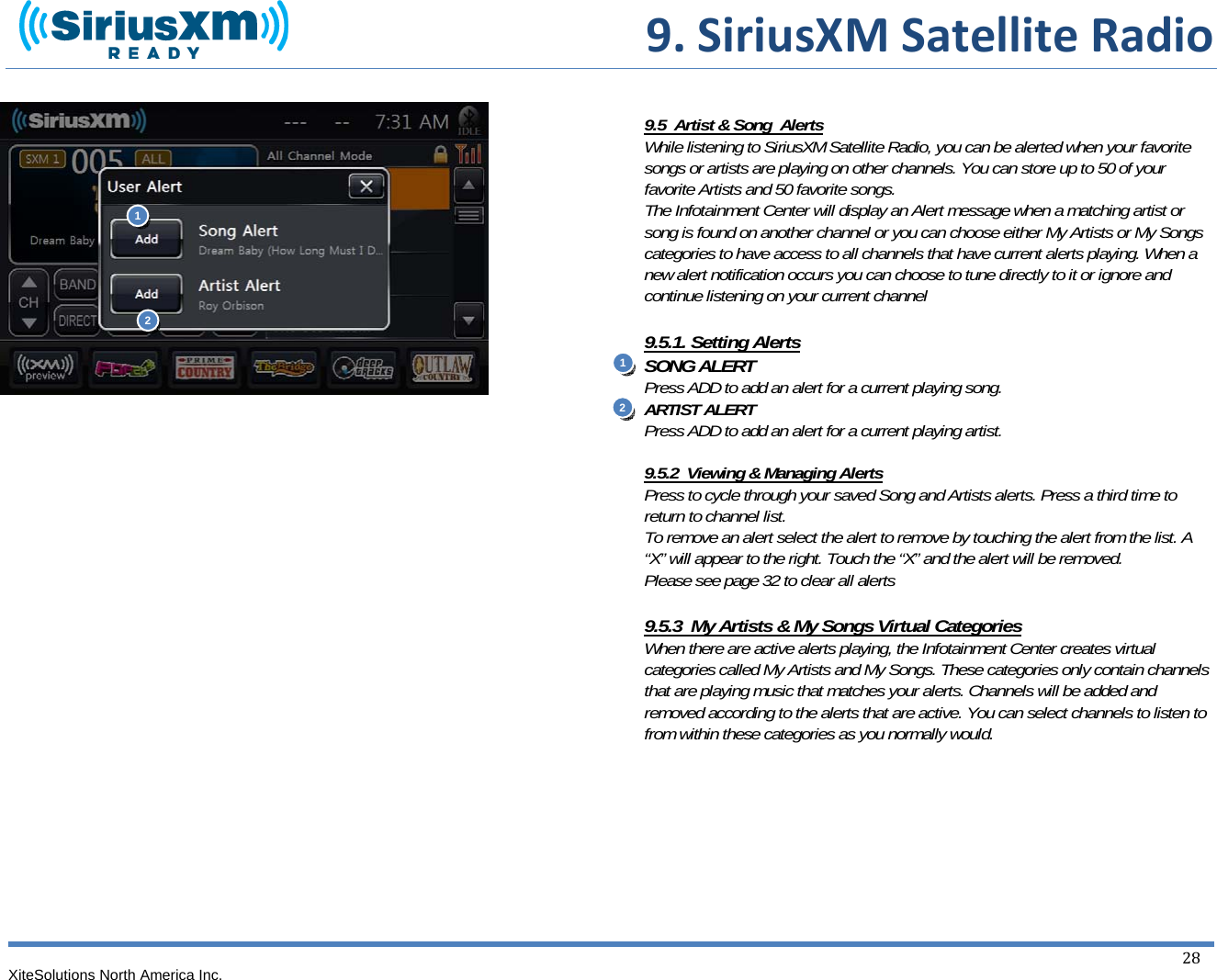  9.SiriusXMSatelliteRadioXiteSolutions North America Inc.  28                                  9.5  Artist &amp; Song  Alerts While listening to SiriusXM Satellite Radio, you can be alerted when your favorite songs or artists are playing on other channels. You can store up to 50 of your favorite Artists and 50 favorite songs. The Infotainment Center will display an Alert message when a matching artist or song is found on another channel or you can choose either My Artists or My Songs categories to have access to all channels that have current alerts playing. When a new alert notification occurs you can choose to tune directly to it or ignore and continue listening on your current channel  9.5.1. Setting Alerts SONG ALERT Press ADD to add an alert for a current playing song. ARTIST ALERT Press ADD to add an alert for a current playing artist.    9.5.2  Viewing &amp; Managing Alerts Press to cycle through your saved Song and Artists alerts. Press a third time to return to channel list. To remove an alert select the alert to remove by touching the alert from the list. A “X” will appear to the right. Touch the “X” and the alert will be removed. Please see page 32 to clear all alerts  9.5.3  My Artists &amp; My Songs Virtual Categories When there are active alerts playing, the Infotainment Center creates virtual categories called My Artists and My Songs. These categories only contain channels that are playing music that matches your alerts. Channels will be added and removed according to the alerts that are active. You can select channels to listen to from within these categories as you normally would.        112 2