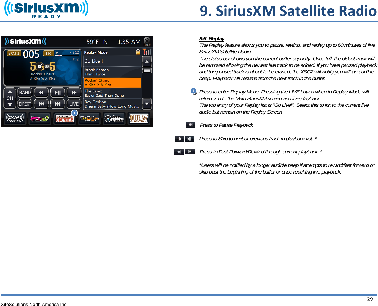  9.SiriusXMSatelliteRadioXiteSolutions North America Inc.  29                                      9.6  Replay The Replay feature allows you to pause, rewind, and replay up to 60 minutes of live SiriusXM Satellite Radio. The status bar shows you the current buffer capacity. Once full, the oldest track will be removed allowing the newest live track to be added. If you have paused playback and the paused track is about to be erased, the XSG2 will notify you will an audible beep. Playback will resume from the next track in the buffer.  Press to enter Replay Mode. Pressing the LIVE button when in Replay Mode will return you to the Main SiriusXM screen and live playback The top entry of your Replay list is “Go Live!”. Select this to list to the current live audio but remain on the Replay Screen  Press to Pause Playback  Press to Skip to next or previous track in playback list. *  Press to Fast Forward/Rewind through current playback. *  *Users will be notified by a longer audible beep if attempts to rewind/fast forward or skip past the beginning of the buffer or once reaching live playback.             1 1