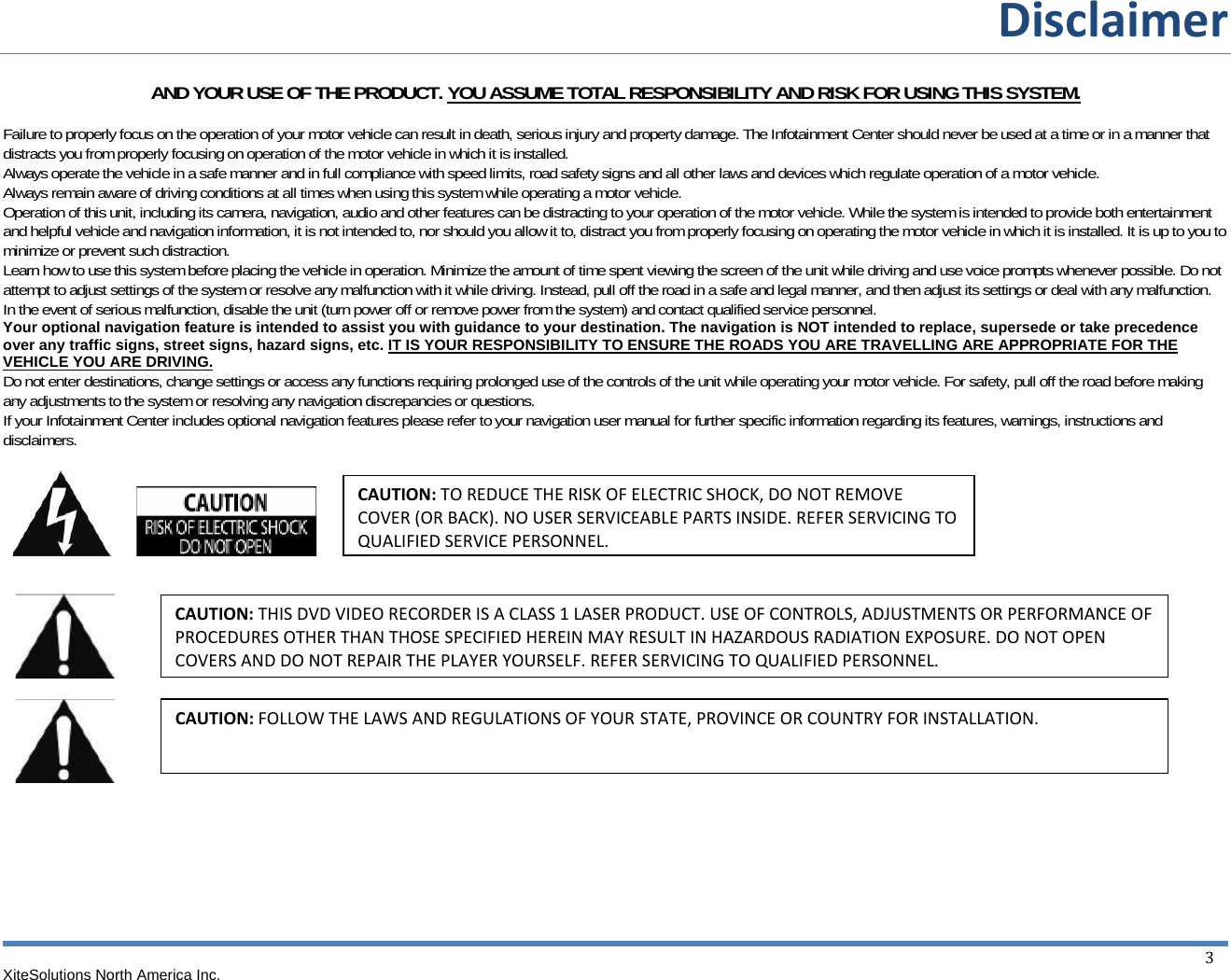 Disclaimer XiteSolutions North America Inc.  3AND YOUR USE OF THE PRODUCT. YOU ASSUME TOTAL RESPONSIBILITY AND RISK FOR USING THIS SYSTEM.  Failure to properly focus on the operation of your motor vehicle can result in death, serious injury and property damage. The Infotainment Center should never be used at a time or in a manner that distracts you from properly focusing on operation of the motor vehicle in which it is installed.  Always operate the vehicle in a safe manner and in full compliance with speed limits, road safety signs and all other laws and devices which regulate operation of a motor vehicle. Always remain aware of driving conditions at all times when using this system while operating a motor vehicle. Operation of this unit, including its camera, navigation, audio and other features can be distracting to your operation of the motor vehicle. While the system is intended to provide both entertainment and helpful vehicle and navigation information, it is not intended to, nor should you allow it to, distract you from properly focusing on operating the motor vehicle in which it is installed. It is up to you to minimize or prevent such distraction. Learn how to use this system before placing the vehicle in operation. Minimize the amount of time spent viewing the screen of the unit while driving and use voice prompts whenever possible. Do not attempt to adjust settings of the system or resolve any malfunction with it while driving. Instead, pull off the road in a safe and legal manner, and then adjust its settings or deal with any malfunction.  In the event of serious malfunction, disable the unit (turn power off or remove power from the system) and contact qualified service personnel.  Your optional navigation feature is intended to assist you with guidance to your destination. The navigation is NOT intended to replace, supersede or take precedence over any traffic signs, street signs, hazard signs, etc. IT IS YOUR RESPONSIBILITY TO ENSURE THE ROADS YOU ARE TRAVELLING ARE APPROPRIATE FOR THE VEHICLE YOU ARE DRIVING. Do not enter destinations, change settings or access any functions requiring prolonged use of the controls of the unit while operating your motor vehicle. For safety, pull off the road before making any adjustments to the system or resolving any navigation discrepancies or questions. If your Infotainment Center includes optional navigation features please refer to your navigation user manual for further specific information regarding its features, warnings, instructions and disclaimers.          CAUTION: TOREDUCETHERISKOFELECTRICSHOCK,DONOTREMOVECOVER(ORBACK).NOUSERSERVICEABLEPARTSINSIDE.REFERSERVICINGTOQUALIFIEDSERVICEPERSONNEL.CAUTION:THISDVDVIDEORECORDERISACLASS1LASERPRODUCT.USEOFCONTROLS,ADJUSTMENTSORPERFORMANCEOFPROCEDURESOTHERTHANTHOSESPECIFIEDHEREINMAYRESULTINHAZARDOUSRADIATIONEXPOSURE.DONOTOPENCOVERSANDDONOTREPAIRTHEPLAYERYOURSELF.REFERSERVICINGTOQUALIFIEDPERSONNEL.CAUTION:FOLLOWTHELAWSANDREGULATIONSOFYOUR STATE,PROVINCEORCOUNTRYFORINSTALLATION. 