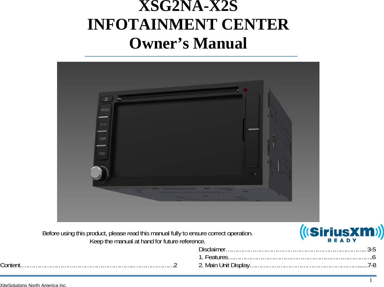 XiteSolutions North America Inc.  1XSG2NA-X2S INFOTAINMENT CENTER Owner’s Manual                       Before using this product, please read this manual fully to ensure correct operation. Keep the manual at hand for future reference.   Content.…………………………………………………..…………………2 Disclaimer……………………………………………………………….. 3-5 1. Features………………………………………………………………….6 2. Main Unit Display…………………………………………………......7-8 