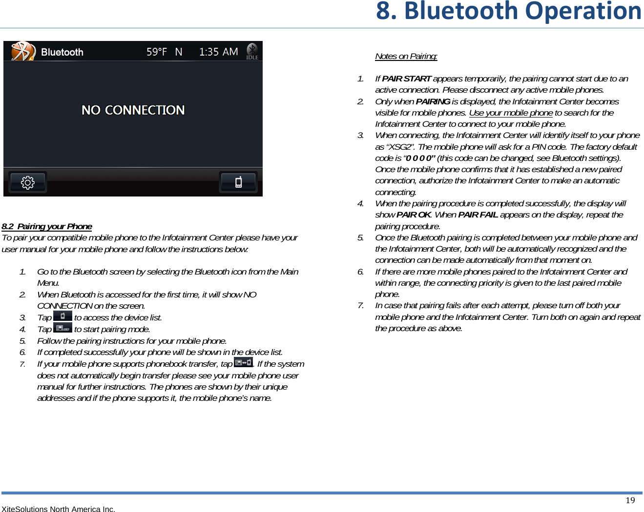 8.BluetoothOperationXiteSolutions North America Inc.  19         8.2  Pairing your Phone To pair your compatible mobile phone to the Infotainment Center please have your user manual for your mobile phone and follow the instructions below:  1. Go to the Bluetooth screen by selecting the Bluetooth icon from the Main Menu. 2. When Bluetooth is accessed for the first time, it will show NO CONNECTION on the screen. 3. Tap   to access the device list. 4. Tap   to start pairing mode. 5. Follow the pairing instructions for your mobile phone. 6. If completed successfully your phone will be shown in the device list. 7. If your mobile phone supports phonebook transfer, tap  . If the system does not automatically begin transfer please see your mobile phone user manual for further instructions. The phones are shown by their unique addresses and if the phone supports it, the mobile phone’s name.          Notes on Pairing:   1. If PAIR START appears temporarily, the pairing cannot start due to an active connection. Please disconnect any active mobile phones. 2. Only when PAIRING is displayed, the Infotainment Center becomes visible for mobile phones. Use your mobile phone to search for the Infotainment Center to connect to your mobile phone. 3. When connecting, the Infotainment Center will identify itself to your phone as “XSG2”. The mobile phone will ask for a PIN code. The factory default code is “0 0 0 0” (this code can be changed, see Bluetooth settings). Once the mobile phone confirms that it has established a new paired connection, authorize the Infotainment Center to make an automatic connecting. 4. When the pairing procedure is completed successfully, the display will show PAIR OK. When PAIR FAIL appears on the display, repeat the pairing procedure. 5. Once the Bluetooth pairing is completed between your mobile phone and the Infotainment Center, both will be automatically recognized and the connection can be made automatically from that moment on. 6. If there are more mobile phones paired to the Infotainment Center and within range, the connecting priority is given to the last paired mobile phone. 7. In case that pairing fails after each attempt, please turn off both your mobile phone and the Infotainment Center. Turn both on again and repeat the procedure as above.            