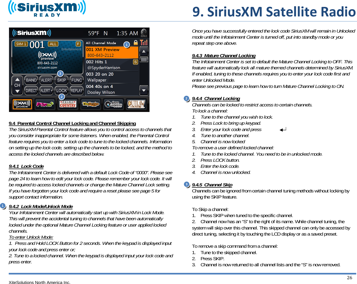  9.SiriusXMSatelliteRadioXiteSolutions North America Inc.  26                9.4  Parental Control Channel Locking and Channel Skipping The SiriusXM Parental Control feature allows you to control access to channels that you consider inappropriate for some listeners. When enabled, the Parental Control feature requires you to enter a lock code to tune to the locked channels. Information on setting up the lock code, setting up the channels to be locked, and the method to access the locked channels are described below.  9.4.1  Lock Code The Infotainment Center is delivered with a default Lock Code of “0000”. Please see page 24 to learn how to edit your lock code. Please remember your lock code. It will be required to access locked channels or change the Mature Channel Lock setting. If you have forgotten your lock code and require a reset please see page 5 for support contact information. 9.4.2  Lock Mode/Unlock Mode Your Infotainment Center will automatically start up with SiriusXM in Lock Mode. This will prevent the accidental tuning to channels that have been automatically locked under the optional Mature Channel Locking feature or user applied locked channels. To enter Unlock Mode: 1.  Press and Hold LOCK Button for 2 seconds. When the keypad is displayed input your lock code and press enter or; 2. Tune to a locked channel. When the keypad is displayed input your lock code and press enter.  Once you have successfully entered the lock code SiriusXM will remain in Unlocked mode until the Infotainment Center is turned off, put into standby mode or you repeat step one above.  9.4.3  Mature Channel Locking The Infotainment Center is set to default the Mature Channel Locking to OFF. This feature will automatically lock all mature themed channels determined by SiriusXM. If enabled, tuning to these channels requires you to enter your lock code first and enter Unlocked Mode. Please see previous page to learn how to turn Mature Channel Locking to ON.   9.4.4  Channel Locking Channels can be locked to restrict access to certain channels. To lock a channel: 1.    Tune to the channel you wish to lock. 2.    Press Lock to bring up keypad. 3.    Enter your lock code and press 4.    Tune to another channel. 5.    Channel is now locked To remove a user defined locked channel: 1.    Tune to the locked channel. You need to be in unlocked mode.  2.    Press LOCK button. 3.    Enter the lock code. 4.    Channel is now unlocked.  9.4.5  Channel Skip Channels can be ignored from certain channel tuning methods without locking by using the SKIP feature.  To Skip a channel: 1.    Press SKIP when tuned to the specific channel. 2.    Channel now has an “S” to the right of its name. While channel tuning, the system will skip over this channel. This skipped channel can only be accessed by direct tuning, selecting it by touching the LCD display or as a saved preset.  To remove a skip command from a channel: 1.    Tune to the skipped channel. 2.    Press SKIP. 3.    Channel is now returned to all channel lists and the “S” is now removed.11 2  23 3