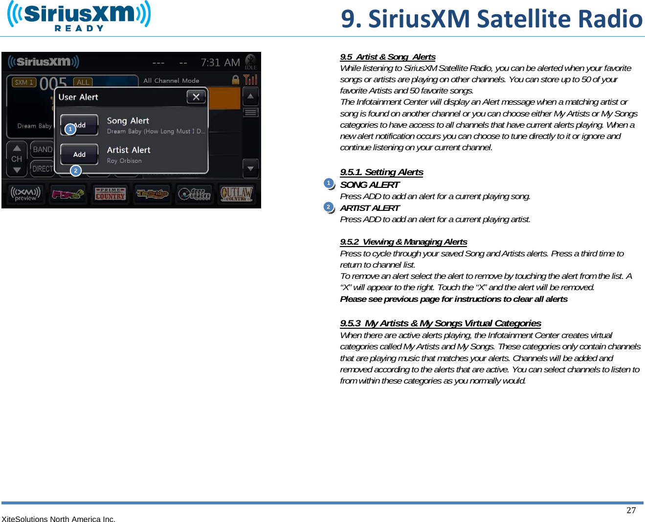  9.SiriusXMSatelliteRadioXiteSolutions North America Inc.  27                                 9.5  Artist &amp; Song  Alerts While listening to SiriusXM Satellite Radio, you can be alerted when your favorite songs or artists are playing on other channels. You can store up to 50 of your favorite Artists and 50 favorite songs. The Infotainment Center will display an Alert message when a matching artist or song is found on another channel or you can choose either My Artists or My Songs categories to have access to all channels that have current alerts playing. When a new alert notification occurs you can choose to tune directly to it or ignore and continue listening on your current channel.  9.5.1. Setting Alerts SONG ALERT Press ADD to add an alert for a current playing song. ARTIST ALERT Press ADD to add an alert for a current playing artist.    9.5.2  Viewing &amp; Managing Alerts Press to cycle through your saved Song and Artists alerts. Press a third time to return to channel list. To remove an alert select the alert to remove by touching the alert from the list. A “X” will appear to the right. Touch the “X” and the alert will be removed. Please see previous page for instructions to clear all alerts  9.5.3  My Artists &amp; My Songs Virtual Categories When there are active alerts playing, the Infotainment Center creates virtual categories called My Artists and My Songs. These categories only contain channels that are playing music that matches your alerts. Channels will be added and removed according to the alerts that are active. You can select channels to listen to from within these categories as you normally would.         112 2