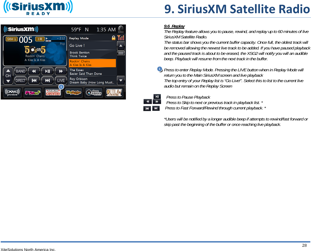  9.SiriusXMSatelliteRadioXiteSolutions North America Inc.  28                                     9.6  Replay The Replay feature allows you to pause, rewind, and replay up to 60 minutes of live SiriusXM Satellite Radio. The status bar shows you the current buffer capacity. Once full, the oldest track will be removed allowing the newest live track to be added. If you have paused playback and the paused track is about to be erased, the XSG2 will notify you will an audible beep. Playback will resume from the next track in the buffer.  Press to enter Replay Mode. Pressing the LIVE button when in Replay Mode will return you to the Main SiriusXM screen and live playback The top entry of your Replay list is “Go Live!”. Select this to list to the current live audio but remain on the Replay Screen   Press to Pause Playback  Press to Skip to next or previous track in playback list. *  Press to Fast Forward/Rewind through current playback. *  *Users will be notified by a longer audible beep if attempts to rewind/fast forward or skip past the beginning of the buffer or once reaching live playback.             1 1