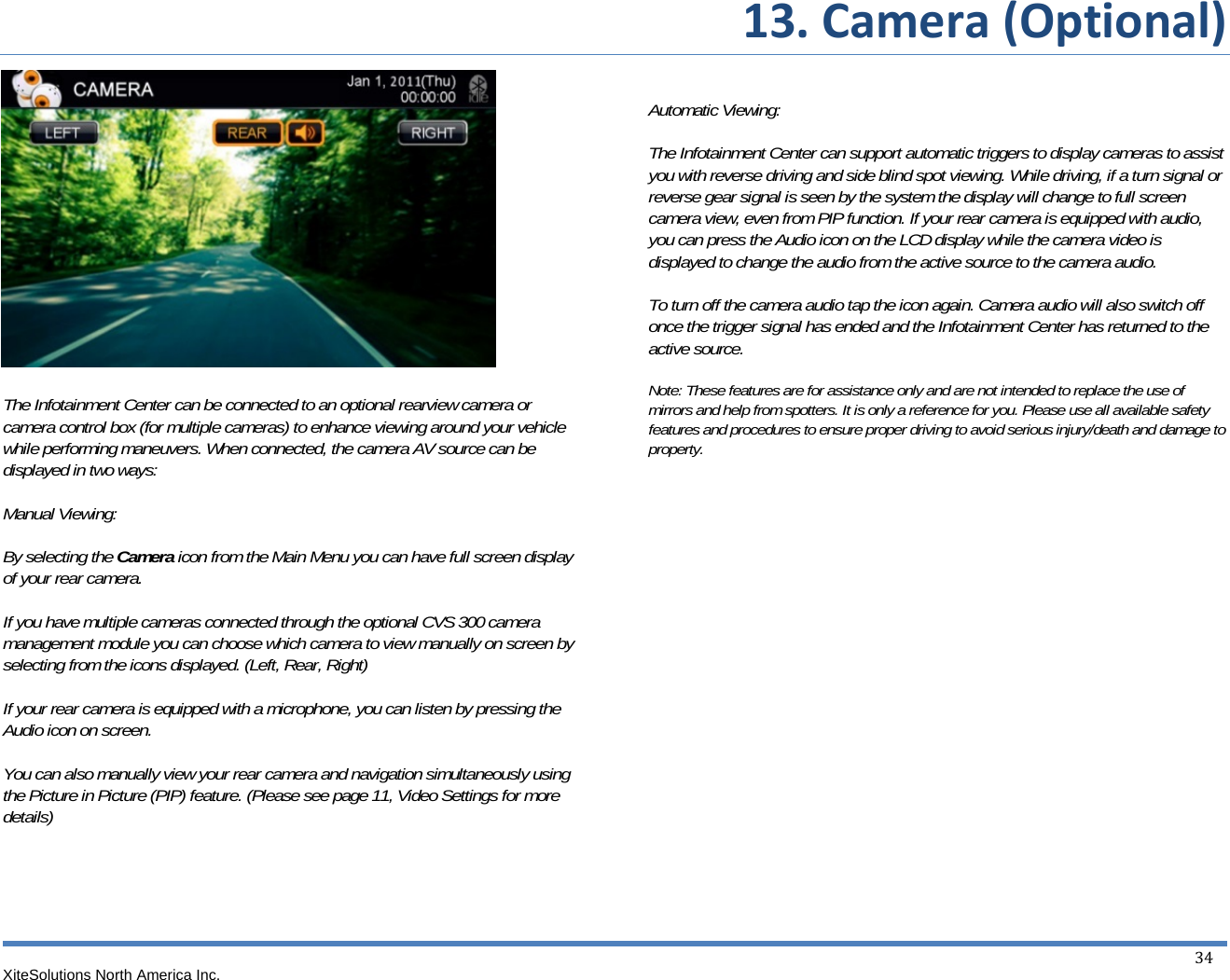  13.Camera(Optional)XiteSolutions North America Inc.  34               The Infotainment Center can be connected to an optional rearview camera or camera control box (for multiple cameras) to enhance viewing around your vehicle while performing maneuvers. When connected, the camera AV source can be displayed in two ways:  Manual Viewing:  By selecting the Camera icon from the Main Menu you can have full screen display of your rear camera.  If you have multiple cameras connected through the optional CVS 300 camera management module you can choose which camera to view manually on screen by selecting from the icons displayed. (Left, Rear, Right)  If your rear camera is equipped with a microphone, you can listen by pressing the Audio icon on screen.  You can also manually view your rear camera and navigation simultaneously using the Picture in Picture (PIP) feature. (Please see page 11, Video Settings for more details)       Automatic Viewing:  The Infotainment Center can support automatic triggers to display cameras to assist you with reverse driving and side blind spot viewing. While driving, if a turn signal or reverse gear signal is seen by the system the display will change to full screen camera view, even from PIP function. If your rear camera is equipped with audio, you can press the Audio icon on the LCD display while the camera video is displayed to change the audio from the active source to the camera audio.  To turn off the camera audio tap the icon again. Camera audio will also switch off once the trigger signal has ended and the Infotainment Center has returned to the active source.  Note: These features are for assistance only and are not intended to replace the use of mirrors and help from spotters. It is only a reference for you. Please use all available safety features and procedures to ensure proper driving to avoid serious injury/death and damage to property.               