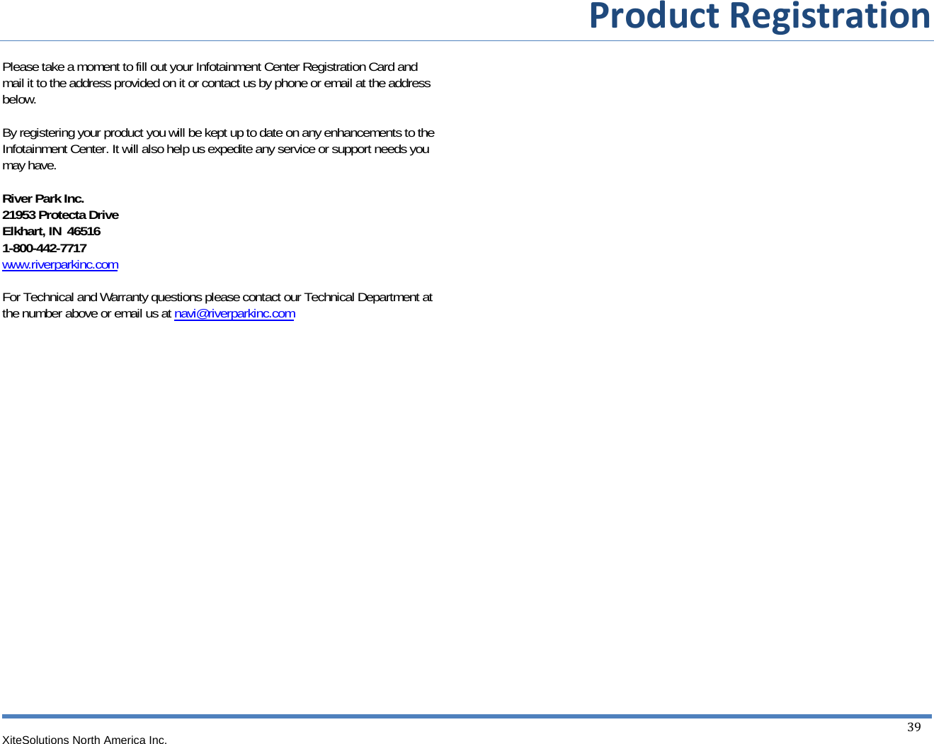   ProductRegistrationXiteSolutions North America Inc.  39 Please take a moment to fill out your Infotainment Center Registration Card and mail it to the address provided on it or contact us by phone or email at the address below.  By registering your product you will be kept up to date on any enhancements to the Infotainment Center. It will also help us expedite any service or support needs you may have.  River Park Inc. 21953 Protecta Drive Elkhart, IN  46516 1-800-442-7717 www.riverparkinc.com  For Technical and Warranty questions please contact our Technical Department at the number above or email us at navi@riverparkinc.com 