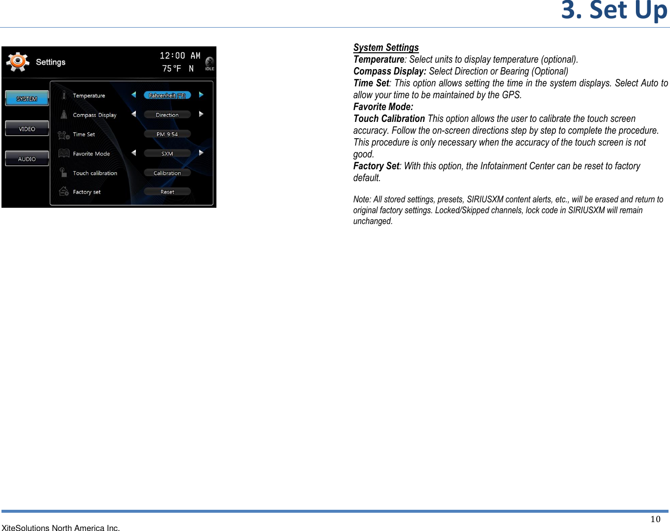 3. Set Up   XiteSolutions North America Inc.  10                                        System Settings Temperature: Select units to display temperature (optional). Compass Display: Select Direction or Bearing (Optional) Time Set: This option allows setting the time in the system displays. Select Auto to allow your time to be maintained by the GPS. Favorite Mode: Touch Calibration This option allows the user to calibrate the touch screen accuracy. Follow the on-screen directions step by step to complete the procedure. This procedure is only necessary when the accuracy of the touch screen is not good. Factory Set: With this option, the Infotainment Center can be reset to factory default.  Note: All stored settings, presets, SIRIUSXM content alerts, etc., will be erased and return to original factory settings. Locked/Skipped channels, lock code in SIRIUSXM will remain unchanged.                    