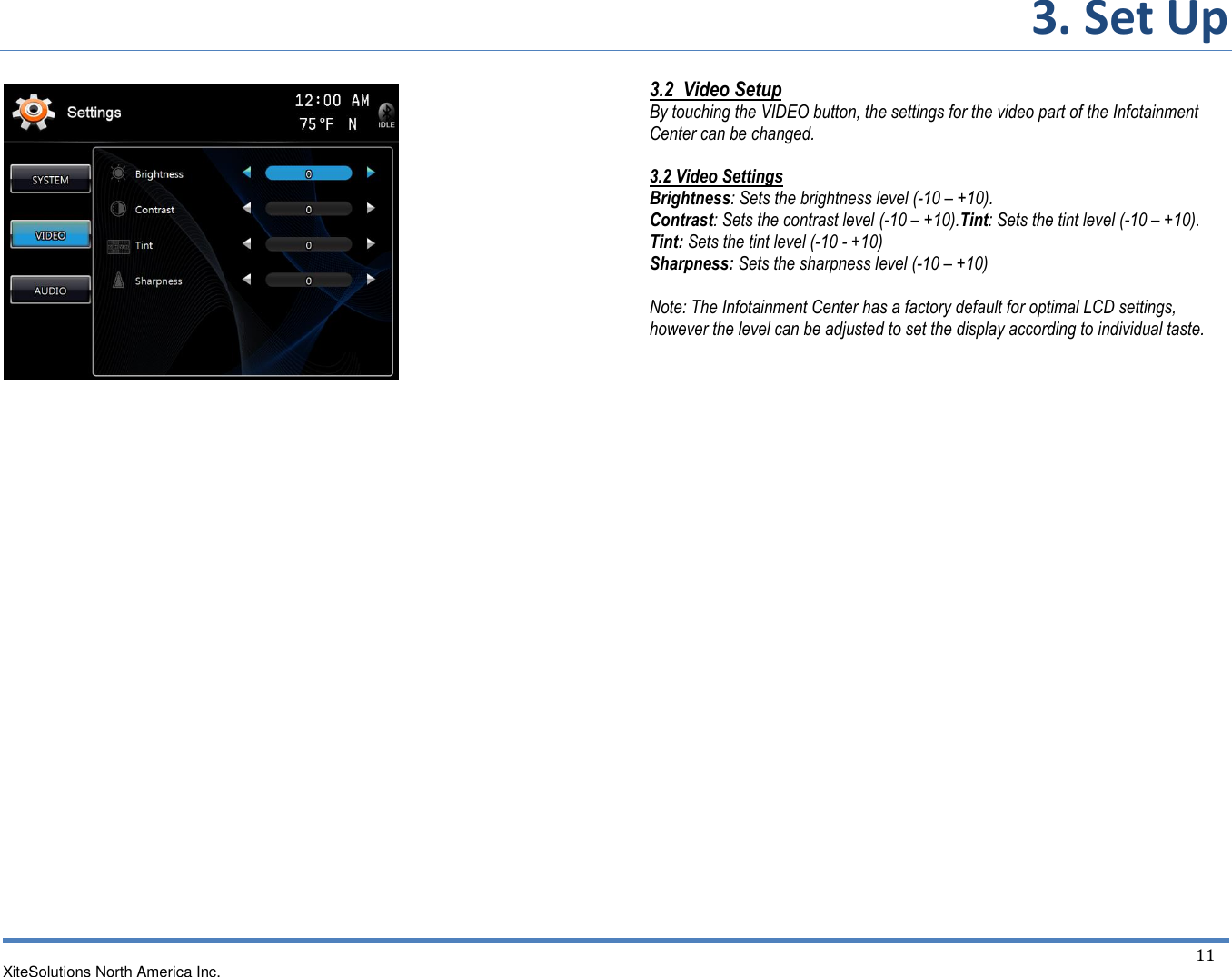 3. Set Up   XiteSolutions North America Inc.  11                                    3.2  Video Setup By touching the VIDEO button, the settings for the video part of the Infotainment Center can be changed.  3.2 Video Settings  Brightness: Sets the brightness level (-10 – +10). Contrast: Sets the contrast level (-10 – +10).Tint: Sets the tint level (-10 – +10). Tint: Sets the tint level (-10 - +10) Sharpness: Sets the sharpness level (-10 – +10)  Note: The Infotainment Center has a factory default for optimal LCD settings, however the level can be adjusted to set the display according to individual taste.           