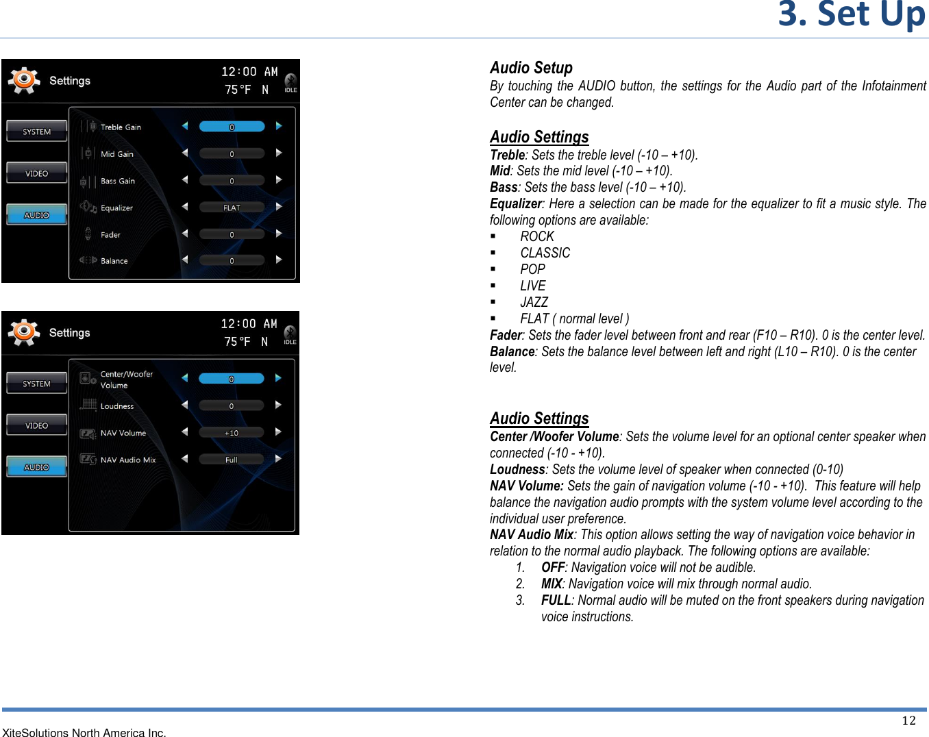 3. Set Up  XiteSolutions North America Inc.  12                  Audio Setup  By touching the AUDIO  button,  the settings  for  the  Audio  part  of the  Infotainment Center can be changed.   Audio Settings  Treble: Sets the treble level (-10 – +10).  Mid: Sets the mid level (-10 – +10).  Bass: Sets the bass level (-10 – +10).  Equalizer: Here a selection can be made for the equalizer to fit a music style. The following options are available:  ROCK  CLASSIC  POP  LIVE  JAZZ  FLAT ( normal level ) Fader: Sets the fader level between front and rear (F10 – R10). 0 is the center level.   Balance: Sets the balance level between left and right (L10 – R10). 0 is the center level.   Audio Settings  Center /Woofer Volume: Sets the volume level for an optional center speaker when connected (-10 - +10). Loudness: Sets the volume level of speaker when connected (0-10) NAV Volume: Sets the gain of navigation volume (-10 - +10).  This feature will help balance the navigation audio prompts with the system volume level according to the individual user preference. NAV Audio Mix: This option allows setting the way of navigation voice behavior in relation to the normal audio playback. The following options are available: 1. OFF: Navigation voice will not be audible. 2. MIX: Navigation voice will mix through normal audio. 3. FULL: Normal audio will be muted on the front speakers during navigation voice instructions.   