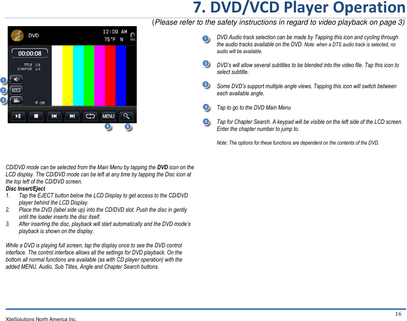 7. DVD/VCD Player Operation                                                                        (Please refer to the safety instructions in regard to video playback on page 3) XiteSolutions North America Inc.  16                    CD/DVD mode can be selected from the Main Menu by tapping the DVD icon on the LCD display. The CD/DVD mode can be left at any time by tapping the Disc icon at the top left of the CD/DVD screen. Disc Insert/Eject 1. Tap the EJECT button below the LCD Display to get access to the CD/DVD player behind the LCD Display. 2. Place the DVD (label side up) into the CD/DVD slot. Push the disc in gently until the loader inserts the disc itself. 3. After inserting the disc, playback will start automatically and the DVD mode’s playback is shown on the display.  While a DVD is playing full screen, tap the display once to see the DVD control interface. The control interface allows all the settings for DVD playback. On the bottom all normal functions are available (as with CD player operation) with the added MENU, Audio, Sub Titles, Angle and Chapter Search buttons.      DVD Audio track selection can be made by Tapping this icon and cycling through the audio tracks available on the DVD. Note: when a DTS audio track is selected, no audio will be available.  DVD’s will allow several subtitles to be blended into the video file. Tap this icon to select subtitle.  Some DVD’s support multiple angle views. Tapping this icon will switch between each available angle.  Tap to go to the DVD Main Menu  Tap for Chapter Search. A keypad will be visible on the left side of the LCD screen. Enter the chapter number to jump to.  Note: The options for these functions are dependent on the contents of the DVD.        1 1 2 2 3 4 4 3 5 5 