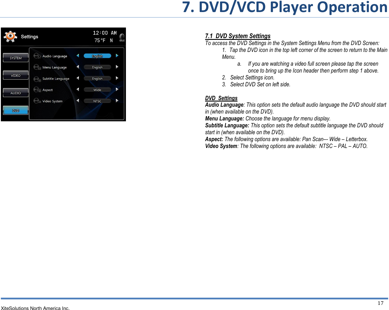 7. DVD/VCD Player Operation XiteSolutions North America Inc.  17                                         7.1  DVD System Settings To access the DVD Settings in the System Settings Menu from the DVD Screen: 1.   Tap the DVD icon in the top left corner of the screen to return to the Main Menu. a. If you are watching a video full screen please tap the screen once to bring up the Icon header then perform step 1 above. 2.   Select Settings icon. 3.   Select DVD Set on left side.  DVD  Settings  Audio Language: This option sets the default audio language the DVD should start in (when available on the DVD). Menu Language: Choose the language for menu display. Subtitle Language: This option sets the default subtitle language the DVD should start in (when available on the DVD). Aspect: The following options are available: Pan Scan–- Wide – Letterbox. Video System: The following options are available:  NTSC – PAL – AUTO.                  