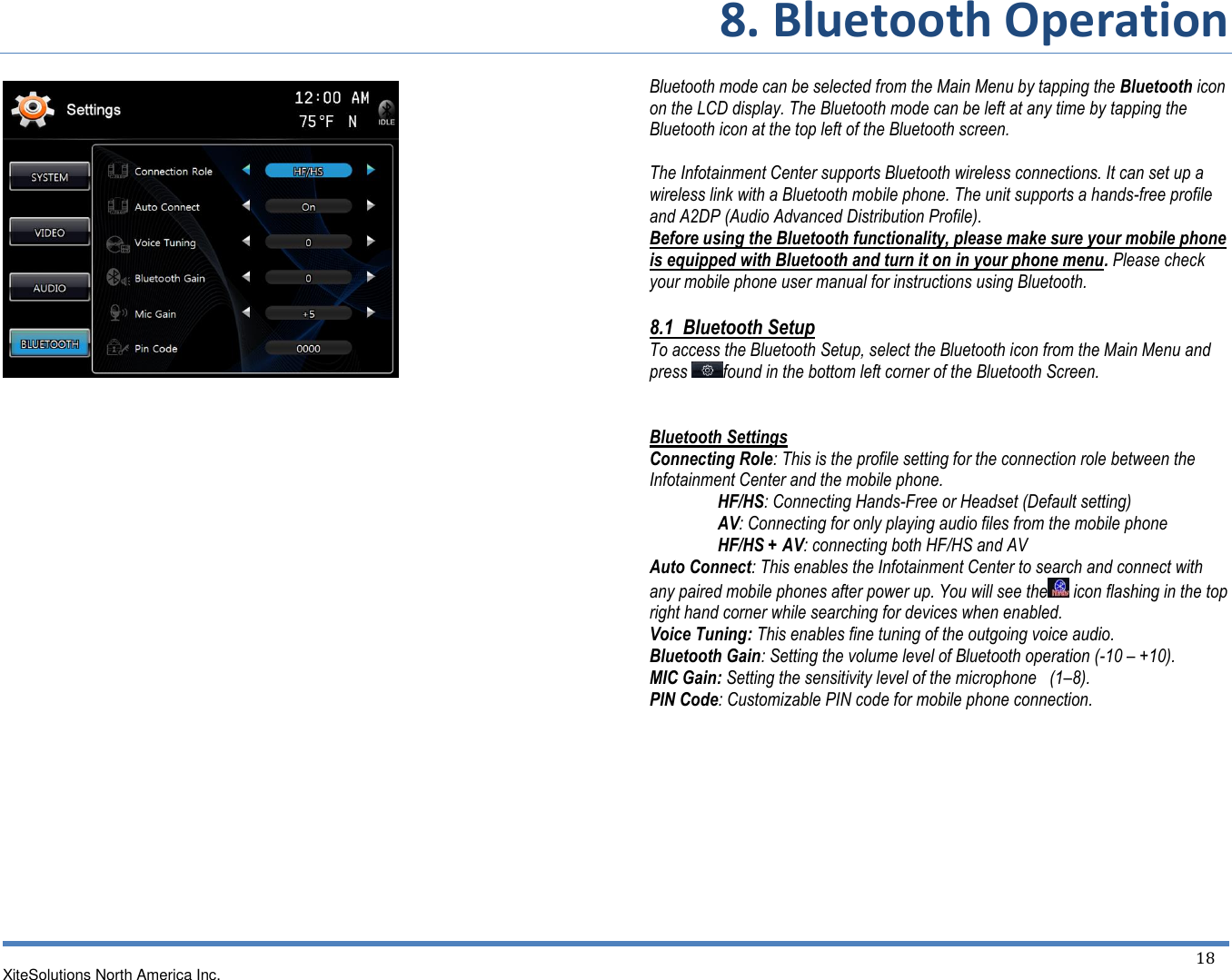 8. Bluetooth Operation XiteSolutions North America Inc.  18                                          Bluetooth mode can be selected from the Main Menu by tapping the Bluetooth icon on the LCD display. The Bluetooth mode can be left at any time by tapping the Bluetooth icon at the top left of the Bluetooth screen.  The Infotainment Center supports Bluetooth wireless connections. It can set up a wireless link with a Bluetooth mobile phone. The unit supports a hands-free profile and A2DP (Audio Advanced Distribution Profile). Before using the Bluetooth functionality, please make sure your mobile phone is equipped with Bluetooth and turn it on in your phone menu. Please check your mobile phone user manual for instructions using Bluetooth. 8.1  Bluetooth Setup To access the Bluetooth Setup, select the Bluetooth icon from the Main Menu and press  found in the bottom left corner of the Bluetooth Screen.   Bluetooth Settings Connecting Role: This is the profile setting for the connection role between the Infotainment Center and the mobile phone. HF/HS: Connecting Hands-Free or Headset (Default setting) AV: Connecting for only playing audio files from the mobile phone HF/HS + AV: connecting both HF/HS and AV Auto Connect: This enables the Infotainment Center to search and connect with any paired mobile phones after power up. You will see the  icon flashing in the top right hand corner while searching for devices when enabled. Voice Tuning: This enables fine tuning of the outgoing voice audio. Bluetooth Gain: Setting the volume level of Bluetooth operation (-10 – +10). MIC Gain: Setting the sensitivity level of the microphone   (1–8). PIN Code: Customizable PIN code for mobile phone connection.    