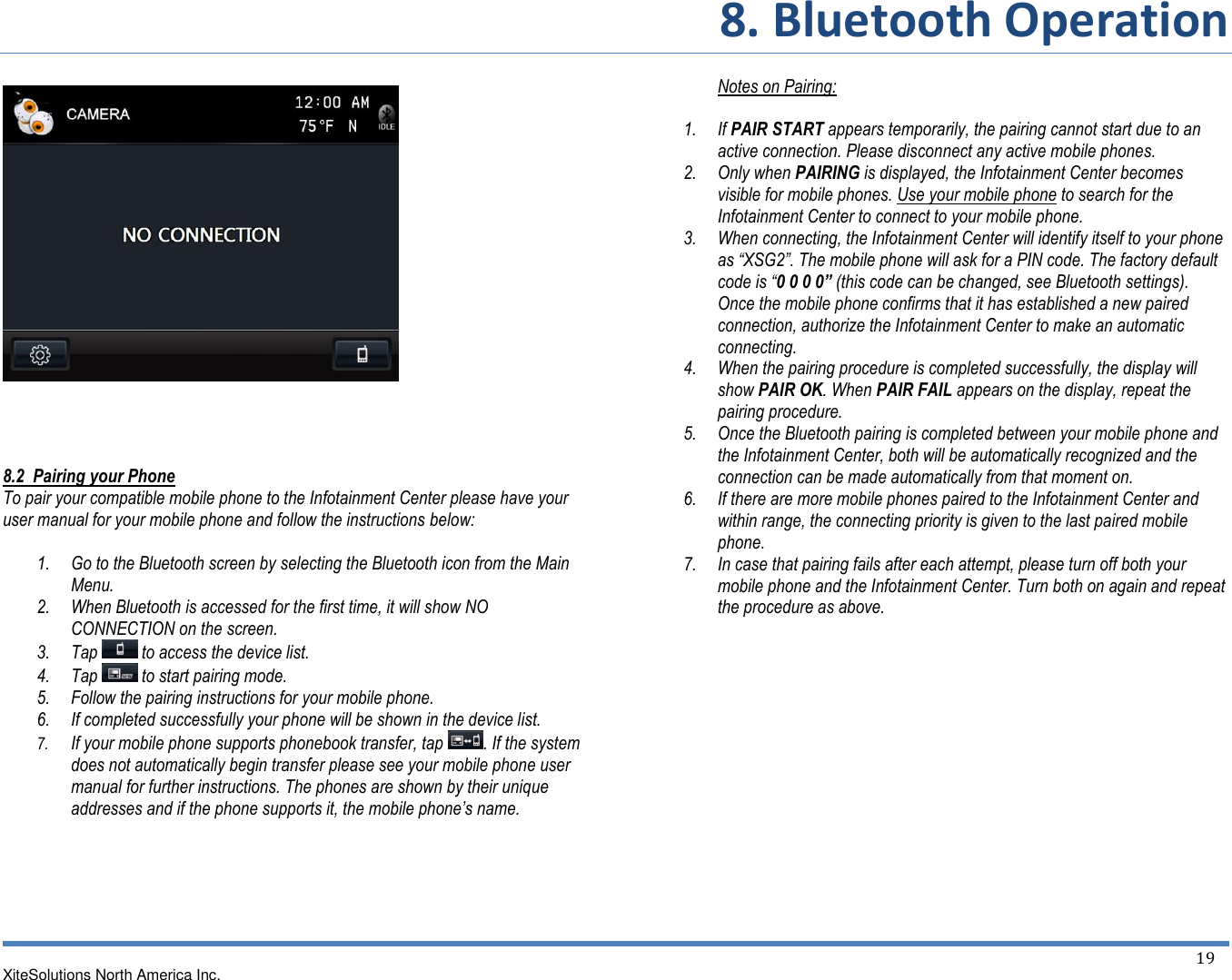 8. Bluetooth Operation XiteSolutions North America Inc.  19           8.2  Pairing your Phone To pair your compatible mobile phone to the Infotainment Center please have your user manual for your mobile phone and follow the instructions below:  1. Go to the Bluetooth screen by selecting the Bluetooth icon from the Main Menu. 2. When Bluetooth is accessed for the first time, it will show NO CONNECTION on the screen. 3. Tap   to access the device list. 4. Tap   to start pairing mode. 5. Follow the pairing instructions for your mobile phone. 6. If completed successfully your phone will be shown in the device list. 7. If your mobile phone supports phonebook transfer, tap  . If the system does not automatically begin transfer please see your mobile phone user manual for further instructions. The phones are shown by their unique addresses and if the phone supports it, the mobile phone’s name.       Notes on Pairing:  1. If PAIR START appears temporarily, the pairing cannot start due to an active connection. Please disconnect any active mobile phones. 2. Only when PAIRING is displayed, the Infotainment Center becomes visible for mobile phones. Use your mobile phone to search for the Infotainment Center to connect to your mobile phone. 3. When connecting, the Infotainment Center will identify itself to your phone as “XSG2”. The mobile phone will ask for a PIN code. The factory default code is “0 0 0 0” (this code can be changed, see Bluetooth settings). Once the mobile phone confirms that it has established a new paired connection, authorize the Infotainment Center to make an automatic connecting. 4. When the pairing procedure is completed successfully, the display will show PAIR OK. When PAIR FAIL appears on the display, repeat the pairing procedure. 5. Once the Bluetooth pairing is completed between your mobile phone and the Infotainment Center, both will be automatically recognized and the connection can be made automatically from that moment on. 6. If there are more mobile phones paired to the Infotainment Center and within range, the connecting priority is given to the last paired mobile phone. 7. In case that pairing fails after each attempt, please turn off both your mobile phone and the Infotainment Center. Turn both on again and repeat the procedure as above.           