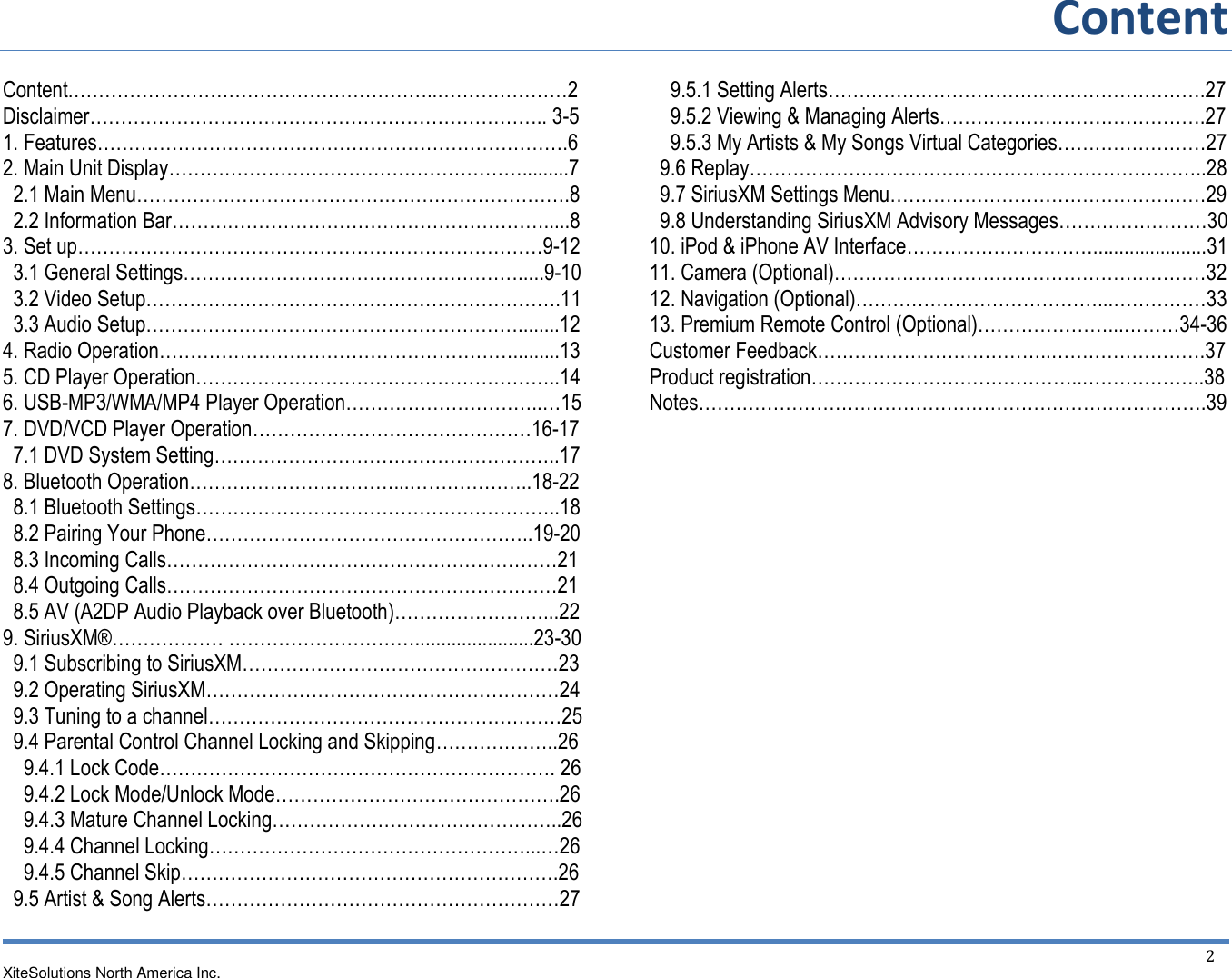 Content  XiteSolutions North America Inc.  2 Content.…………………………………………………..…………………2Disclaimer……………………………………………………………….. 3-5 1. Features………………………………………………………………….6 2. Main Unit Display………………………………………………….........7   2.1 Main Menu…………………………………………………………….8   2.2 Information Bar…………………………………………………….....8 3. Set up…………………………………………………………………9-12   3.1 General Settings……………………………………………….....9-10   3.2 Video Setup………………………………………………………….11   3.3 Audio Setup……………………………………………………........12 4. Radio Operation………………………………………………….........13 5. CD Player Operation…………………………………………………..14 6. USB-MP3/WMA/MP4 Player Operation…………………………..…15 7. DVD/VCD Player Operation………………………………………16-17   7.1 DVD System Setting………………………………………………..17 8. Bluetooth Operation……………………………...………………..18-22   8.1 Bluetooth Settings…………………………………………………..18   8.2 Pairing Your Phone……………………………………………..19-20   8.3 Incoming Calls………………………………………………………21   8.4 Outgoing Calls………………………………………………………21   8.5 AV (A2DP Audio Playback over Bluetooth)……………………...22 9. SiriusXM®……………… ………………………….......................23-30   9.1 Subscribing to SiriusXM……………………………………………23   9.2 Operating SiriusXM…………………………………………………24   9.3 Tuning to a channel…………………………………………………25   9.4 Parental Control Channel Locking and Skipping………………..26     9.4.1 Lock Code………………………………………………………. 26     9.4.2 Lock Mode/Unlock Mode……………………………………….26     9.4.3 Mature Channel Locking………………………………………..26     9.4.4 Channel Locking……………………………………………...…26     9.4.5 Channel Skip…………………………………………………….26   9.5 Artist &amp; Song Alerts…………………………………………………27     9.5.1 Setting Alerts…………………………………………………….27     9.5.2 Viewing &amp; Managing Alerts…………………………………….27     9.5.3 My Artists &amp; My Songs Virtual Categories……………………27   9.6 Replay………………………………………………………………..28   9.7 SiriusXM Settings Menu……………………………………………29   9.8 Understanding SiriusXM Advisory Messages……………………30 10. iPod &amp; iPhone AV Interface…………………………......................31 11. Camera (Optional)……………………………………………………32 12. Navigation (Optional)…………………………………...……………33 13. Premium Remote Control (Optional)…………………...………34-36 Customer Feedback………………………………..…………………….37 Product registration……………………………………..………………..38 Notes……………………………………………………………………….39         