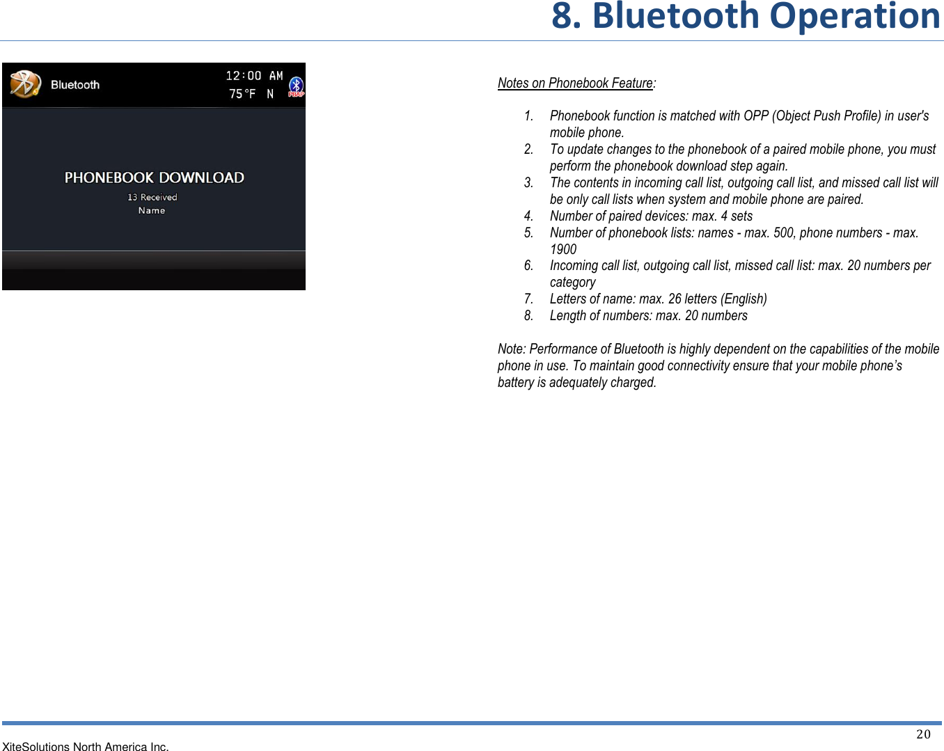 8. Bluetooth Operation XiteSolutions North America Inc.  20                                          Notes on Phonebook Feature:  1. Phonebook function is matched with OPP (Object Push Profile) in user&apos;s mobile phone. 2. To update changes to the phonebook of a paired mobile phone, you must perform the phonebook download step again. 3. The contents in incoming call list, outgoing call list, and missed call list will be only call lists when system and mobile phone are paired. 4. Number of paired devices: max. 4 sets 5. Number of phonebook lists: names - max. 500, phone numbers - max. 1900 6. Incoming call list, outgoing call list, missed call list: max. 20 numbers per category 7. Letters of name: max. 26 letters (English) 8. Length of numbers: max. 20 numbers  Note: Performance of Bluetooth is highly dependent on the capabilities of the mobile phone in use. To maintain good connectivity ensure that your mobile phone’s battery is adequately charged.                