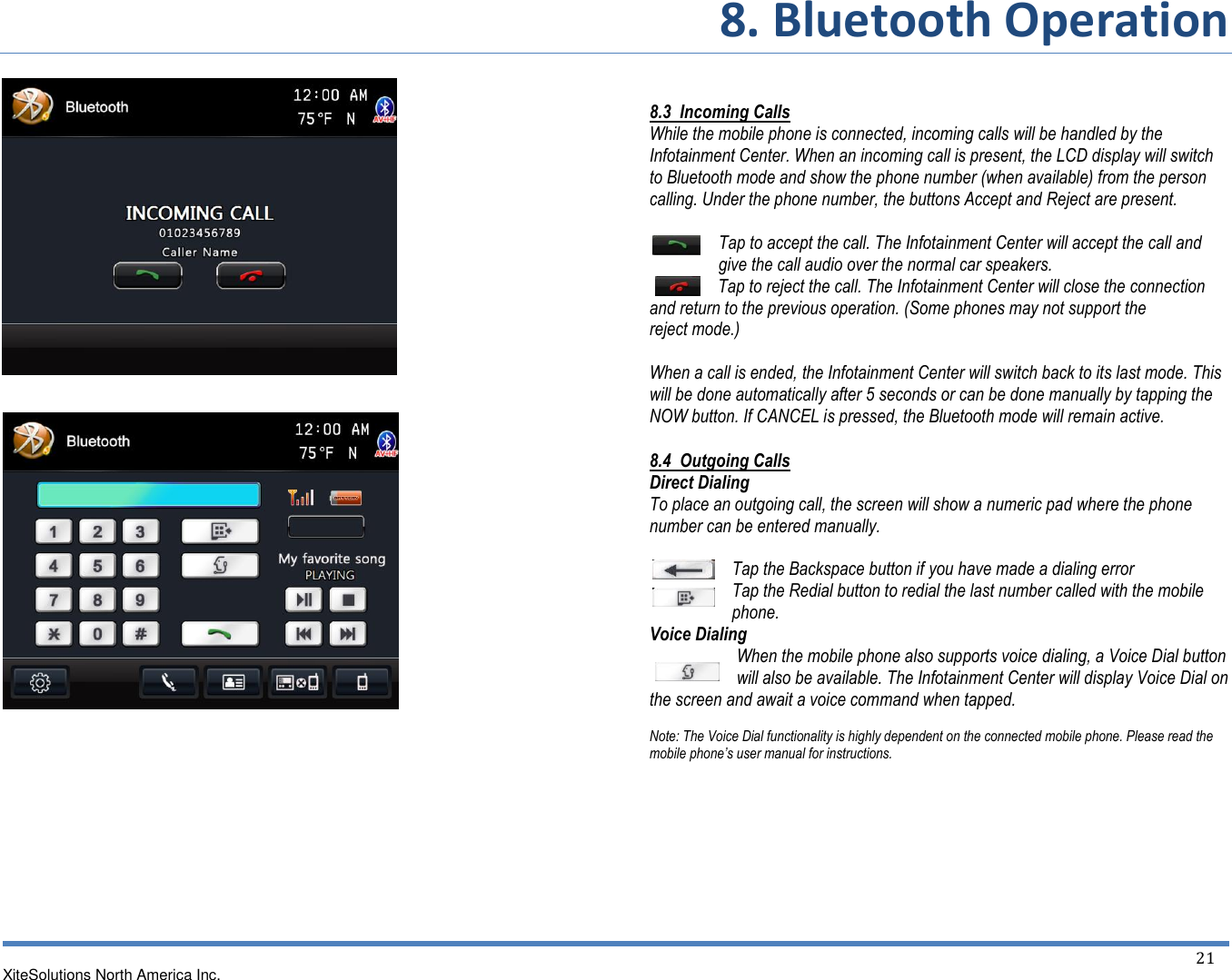 8. Bluetooth Operation XiteSolutions North America Inc.  21                                   8.3  Incoming Calls While the mobile phone is connected, incoming calls will be handled by the Infotainment Center. When an incoming call is present, the LCD display will switch to Bluetooth mode and show the phone number (when available) from the person calling. Under the phone number, the buttons Accept and Reject are present.  Tap to accept the call. The Infotainment Center will accept the call and give the call audio over the normal car speakers. Tap to reject the call. The Infotainment Center will close the connection and return to the previous operation. (Some phones may not support the reject mode.)  When a call is ended, the Infotainment Center will switch back to its last mode. This will be done automatically after 5 seconds or can be done manually by tapping the NOW button. If CANCEL is pressed, the Bluetooth mode will remain active. 8.4  Outgoing Calls Direct Dialing To place an outgoing call, the screen will show a numeric pad where the phone number can be entered manually.  Tap the Backspace button if you have made a dialing error Tap the Redial button to redial the last number called with the mobile phone. Voice Dialing When the mobile phone also supports voice dialing, a Voice Dial button will also be available. The Infotainment Center will display Voice Dial on the screen and await a voice command when tapped.  Note: The Voice Dial functionality is highly dependent on the connected mobile phone. Please read the mobile phone’s user manual for instructions.   