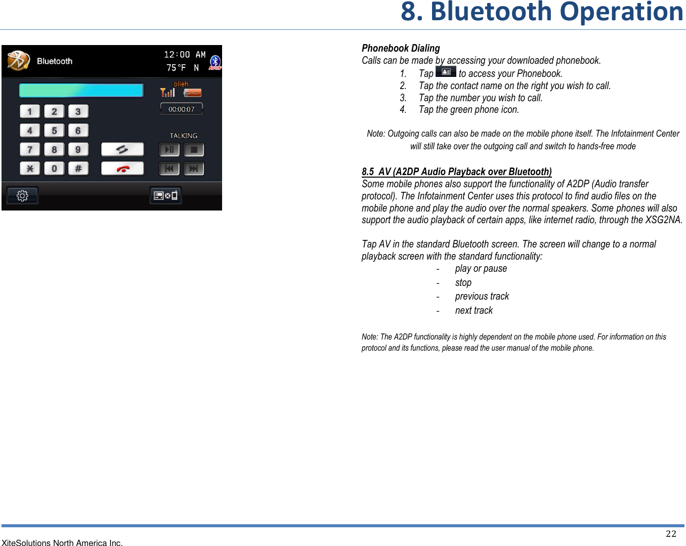     8. Bluetooth Operation  XiteSolutions North America Inc.  22                            Phonebook Dialing Calls can be made by accessing your downloaded phonebook. 1. Tap   to access your Phonebook. 2. Tap the contact name on the right you wish to call. 3. Tap the number you wish to call. 4. Tap the green phone icon.  Note: Outgoing calls can also be made on the mobile phone itself. The Infotainment Center will still take over the outgoing call and switch to hands-free mode 8.5  AV (A2DP Audio Playback over Bluetooth) Some mobile phones also support the functionality of A2DP (Audio transfer protocol). The Infotainment Center uses this protocol to find audio files on the mobile phone and play the audio over the normal speakers. Some phones will also support the audio playback of certain apps, like internet radio, through the XSG2NA.  Tap AV in the standard Bluetooth screen. The screen will change to a normal playback screen with the standard functionality: - play or pause - stop - previous track - next track  Note: The A2DP functionality is highly dependent on the mobile phone used. For information on this protocol and its functions, please read the user manual of the mobile phone.      