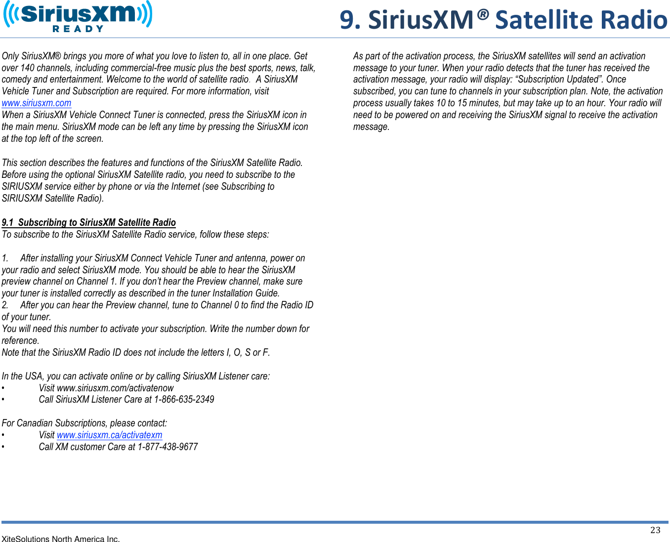     9. SiriusXM® Satellite Radio  XiteSolutions North America Inc.  23  Only SiriusXM® brings you more of what you love to listen to, all in one place. Get over 140 channels, including commercial-free music plus the best sports, news, talk, comedy and entertainment. Welcome to the world of satellite radio.  A SiriusXM Vehicle Tuner and Subscription are required. For more information, visit www.siriusxm.com When a SiriusXM Vehicle Connect Tuner is connected, press the SiriusXM icon in the main menu. SiriusXM mode can be left any time by pressing the SiriusXM icon at the top left of the screen.  This section describes the features and functions of the SiriusXM Satellite Radio. Before using the optional SiriusXM Satellite radio, you need to subscribe to the SIRIUSXM service either by phone or via the Internet (see Subscribing to SIRIUSXM Satellite Radio). 9.1  Subscribing to SiriusXM Satellite Radio To subscribe to the SiriusXM Satellite Radio service, follow these steps:  1.     After installing your SiriusXM Connect Vehicle Tuner and antenna, power on your radio and select SiriusXM mode. You should be able to hear the SiriusXM preview channel on Channel 1. If you don’t hear the Preview channel, make sure your tuner is installed correctly as described in the tuner Installation Guide. 2.     After you can hear the Preview channel, tune to Channel 0 to find the Radio ID of your tuner. You will need this number to activate your subscription. Write the number down for reference. Note that the SiriusXM Radio ID does not include the letters I, O, S or F.  In the USA, you can activate online or by calling SiriusXM Listener care:  •  Visit www.siriusxm.com/activatenow  •  Call SiriusXM Listener Care at 1-866-635-2349  For Canadian Subscriptions, please contact: •  Visit www.siriusxm.ca/activatexm •  Call XM customer Care at 1-877-438-9677       As part of the activation process, the SiriusXM satellites will send an activation message to your tuner. When your radio detects that the tuner has received the activation message, your radio will display: “Subscription Updated”. Once subscribed, you can tune to channels in your subscription plan. Note, the activation process usually takes 10 to 15 minutes, but may take up to an hour. Your radio will need to be powered on and receiving the SiriusXM signal to receive the activation message.                             