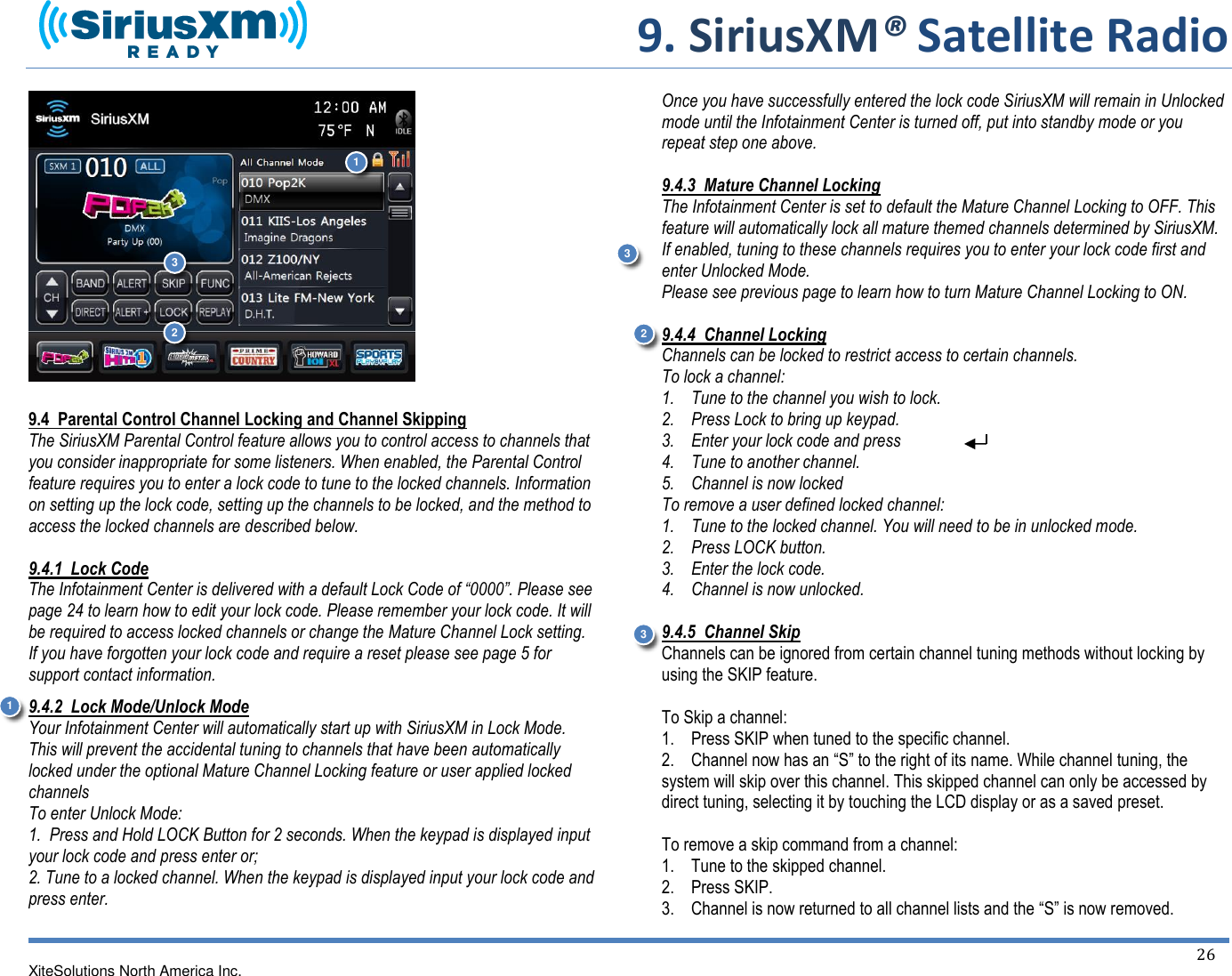     9. SiriusXM® Satellite Radio   XiteSolutions North America Inc.  26                 9.4  Parental Control Channel Locking and Channel Skipping The SiriusXM Parental Control feature allows you to control access to channels that you consider inappropriate for some listeners. When enabled, the Parental Control feature requires you to enter a lock code to tune to the locked channels. Information on setting up the lock code, setting up the channels to be locked, and the method to access the locked channels are described below.  9.4.1  Lock Code The Infotainment Center is delivered with a default Lock Code of “0000”. Please see page 24 to learn how to edit your lock code. Please remember your lock code. It will be required to access locked channels or change the Mature Channel Lock setting. If you have forgotten your lock code and require a reset please see page 5 for support contact information. 9.4.2  Lock Mode/Unlock Mode Your Infotainment Center will automatically start up with SiriusXM in Lock Mode. This will prevent the accidental tuning to channels that have been automatically locked under the optional Mature Channel Locking feature or user applied locked channels To enter Unlock Mode: 1.  Press and Hold LOCK Button for 2 seconds. When the keypad is displayed input your lock code and press enter or; 2. Tune to a locked channel. When the keypad is displayed input your lock code and press enter.  Once you have successfully entered the lock code SiriusXM will remain in Unlocked mode until the Infotainment Center is turned off, put into standby mode or you repeat step one above.  9.4.3  Mature Channel Locking The Infotainment Center is set to default the Mature Channel Locking to OFF. This feature will automatically lock all mature themed channels determined by SiriusXM. If enabled, tuning to these channels requires you to enter your lock code first and enter Unlocked Mode. Please see previous page to learn how to turn Mature Channel Locking to ON.   9.4.4  Channel Locking Channels can be locked to restrict access to certain channels. To lock a channel: 1.    Tune to the channel you wish to lock. 2.    Press Lock to bring up keypad. 3.    Enter your lock code and press 4.    Tune to another channel. 5.    Channel is now locked To remove a user defined locked channel: 1.    Tune to the locked channel. You will need to be in unlocked mode.  2.    Press LOCK button. 3.    Enter the lock code. 4.    Channel is now unlocked.  9.4.5  Channel Skip Channels can be ignored from certain channel tuning methods without locking by using the SKIP feature.  To Skip a channel: 1.    Press SKIP when tuned to the specific channel. 2.    Channel now has an “S” to the right of its name. While channel tuning, the system will skip over this channel. This skipped channel can only be accessed by direct tuning, selecting it by touching the LCD display or as a saved preset.  To remove a skip command from a channel: 1.    Tune to the skipped channel. 2.    Press SKIP. 3.    Channel is now returned to all channel lists and the “S” is now removed.3 1 1 2 2 3 3 3 