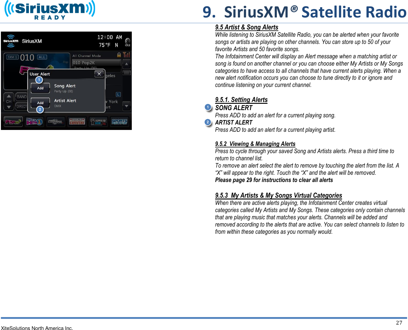     9.  SiriusXM® Satellite Radio   XiteSolutions North America Inc.  27                                  9.5 Artist &amp; Song Alerts While listening to SiriusXM Satellite Radio, you can be alerted when your favorite songs or artists are playing on other channels. You can store up to 50 of your favorite Artists and 50 favorite songs.  The Infotainment Center will display an Alert message when a matching artist or song is found on another channel or you can choose either My Artists or My Songs categories to have access to all channels that have current alerts playing. When a new alert notification occurs you can choose to tune directly to it or ignore and continue listening on your current channel.  9.5.1. Setting Alerts SONG ALERT Press ADD to add an alert for a current playing song. ARTIST ALERT Press ADD to add an alert for a current playing artist.   9.5.2  Viewing &amp; Managing Alerts Press to cycle through your saved Song and Artists alerts. Press a third time to return to channel list. To remove an alert select the alert to remove by touching the alert from the list. A “X” will appear to the right. Touch the “X” and the alert will be removed. Please page 29 for instructions to clear all alerts  9.5.3  My Artists &amp; My Songs Virtual Categories When there are active alerts playing, the Infotainment Center creates virtual categories called My Artists and My Songs. These categories only contain channels that are playing music that matches your alerts. Channels will be added and removed according to the alerts that are active. You can select channels to listen to from within these categories as you normally would.          1 2 1 2 