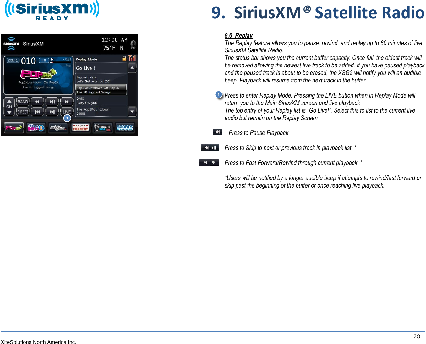     9.  SiriusXM® Satellite Radio   XiteSolutions North America Inc.  28                                      9.6  Replay The Replay feature allows you to pause, rewind, and replay up to 60 minutes of live SiriusXM Satellite Radio. The status bar shows you the current buffer capacity. Once full, the oldest track will be removed allowing the newest live track to be added. If you have paused playback and the paused track is about to be erased, the XSG2 will notify you will an audible beep. Playback will resume from the next track in the buffer.  Press to enter Replay Mode. Pressing the LIVE button when in Replay Mode will return you to the Main SiriusXM screen and live playback The top entry of your Replay list is “Go Live!”. Select this to list to the current live audio but remain on the Replay Screen  Press to Pause Playback  Press to Skip to next or previous track in playback list. *  Press to Fast Forward/Rewind through current playback. *  *Users will be notified by a longer audible beep if attempts to rewind/fast forward or skip past the beginning of the buffer or once reaching live playback.           1 1 