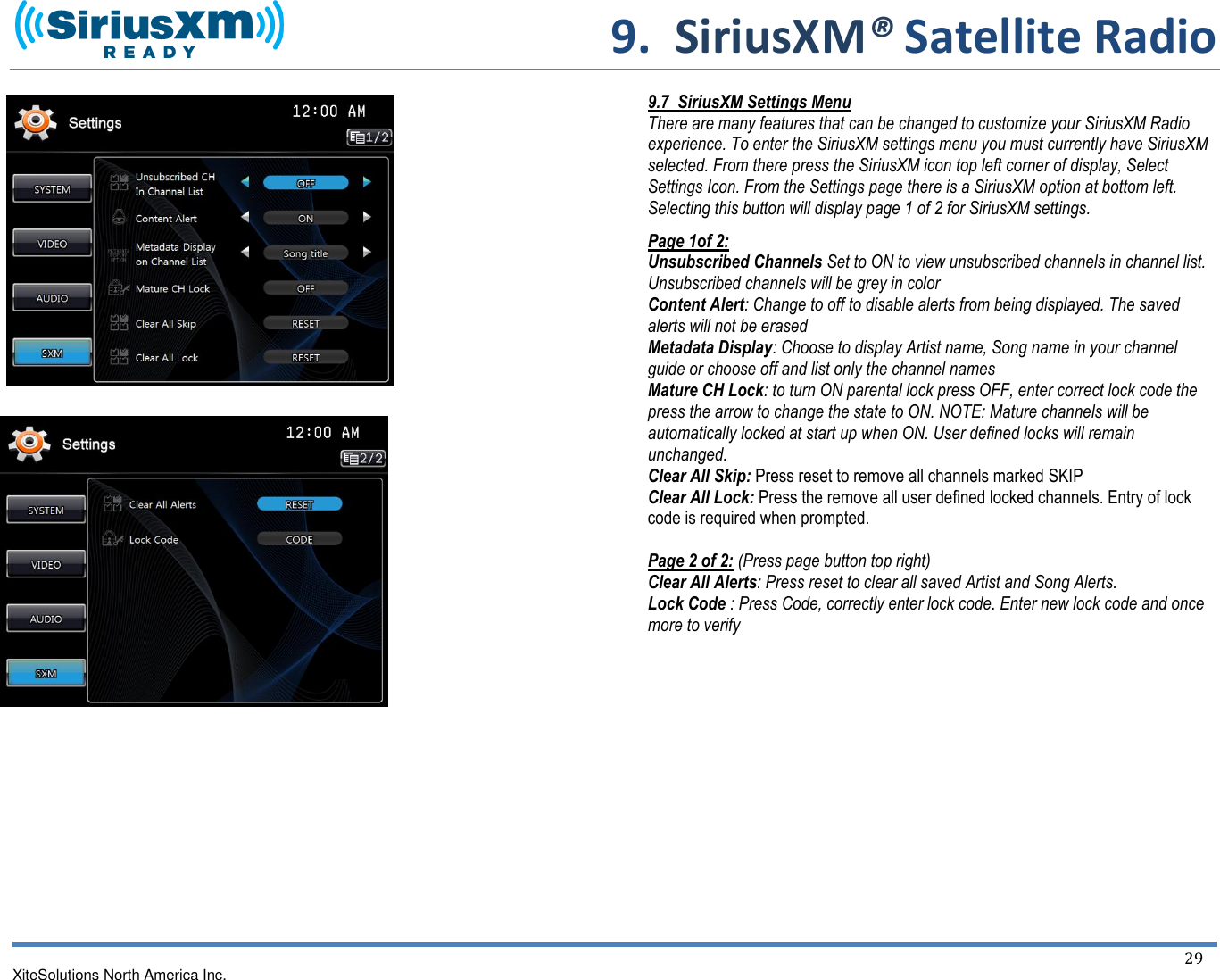     9.  SiriusXM® Satellite Radio   XiteSolutions North America Inc.  29                                   9.7  SiriusXM Settings Menu There are many features that can be changed to customize your SiriusXM Radio experience. To enter the SiriusXM settings menu you must currently have SiriusXM selected. From there press the SiriusXM icon top left corner of display, Select Settings Icon. From the Settings page there is a SiriusXM option at bottom left. Selecting this button will display page 1 of 2 for SiriusXM settings. Page 1of 2: Unsubscribed Channels Set to ON to view unsubscribed channels in channel list. Unsubscribed channels will be grey in color Content Alert: Change to off to disable alerts from being displayed. The saved alerts will not be erased Metadata Display: Choose to display Artist name, Song name in your channel guide or choose off and list only the channel names Mature CH Lock: to turn ON parental lock press OFF, enter correct lock code the press the arrow to change the state to ON. NOTE: Mature channels will be automatically locked at start up when ON. User defined locks will remain unchanged. Clear All Skip: Press reset to remove all channels marked SKIP Clear All Lock: Press the remove all user defined locked channels. Entry of lock code is required when prompted.  Page 2 of 2: (Press page button top right) Clear All Alerts: Press reset to clear all saved Artist and Song Alerts. Lock Code : Press Code, correctly enter lock code. Enter new lock code and once more to verify         